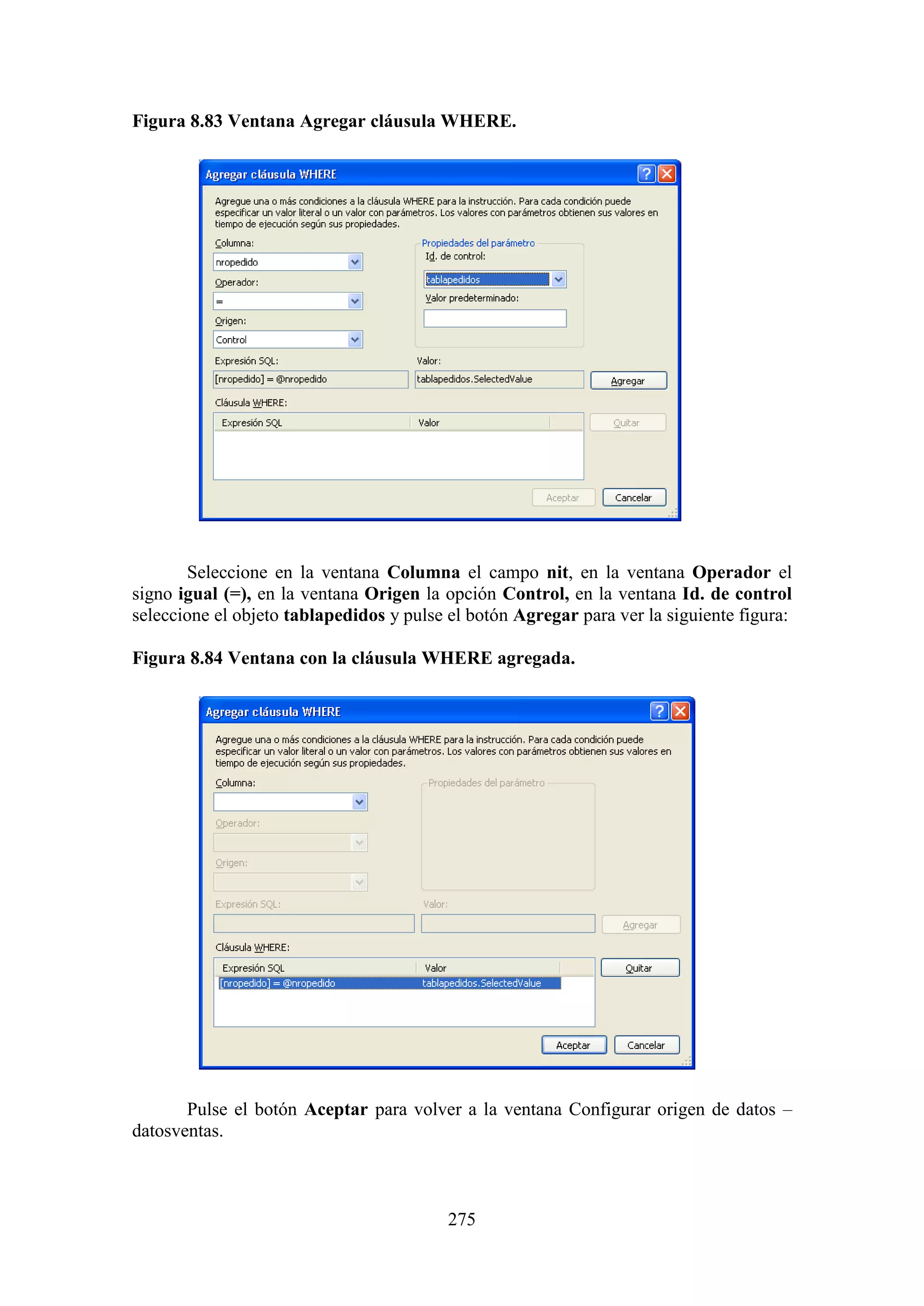 275
Figura 8.83 Ventana Agregar cláusula WHERE.
Seleccione en la ventana Columna el campo nit, en la ventana Operador el
signo igual (=), en la ventana Origen la opción Control, en la ventana Id. de control
seleccione el objeto tablapedidos y pulse el botón Agregar para ver la siguiente figura:
Figura 8.84 Ventana con la cláusula WHERE agregada.
Pulse el botón Aceptar para volver a la ventana Configurar origen de datos –
datosventas.
 