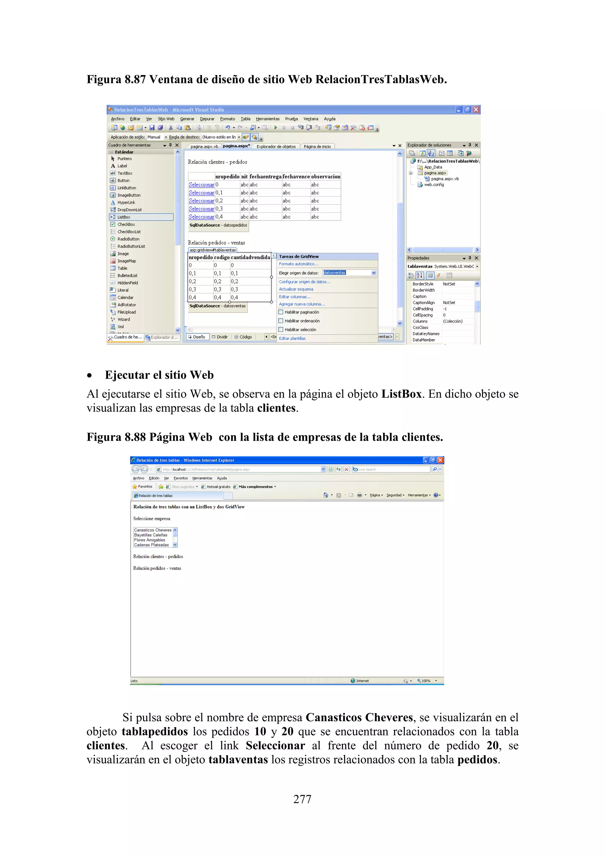 277
Figura 8.87 Ventana de diseño de sitio Web RelacionTresTablasWeb.
 Ejecutar el sitio Web
Al ejecutarse el sitio Web, se observa en la página el objeto ListBox. En dicho objeto se
visualizan las empresas de la tabla clientes.
Figura 8.88 Página Web con la lista de empresas de la tabla clientes.
Si pulsa sobre el nombre de empresa Canasticos Cheveres, se visualizarán en el
objeto tablapedidos los pedidos 10 y 20 que se encuentran relacionados con la tabla
clientes. Al escoger el link Seleccionar al frente del número de pedido 20, se
visualizarán en el objeto tablaventas los registros relacionados con la tabla pedidos.
 