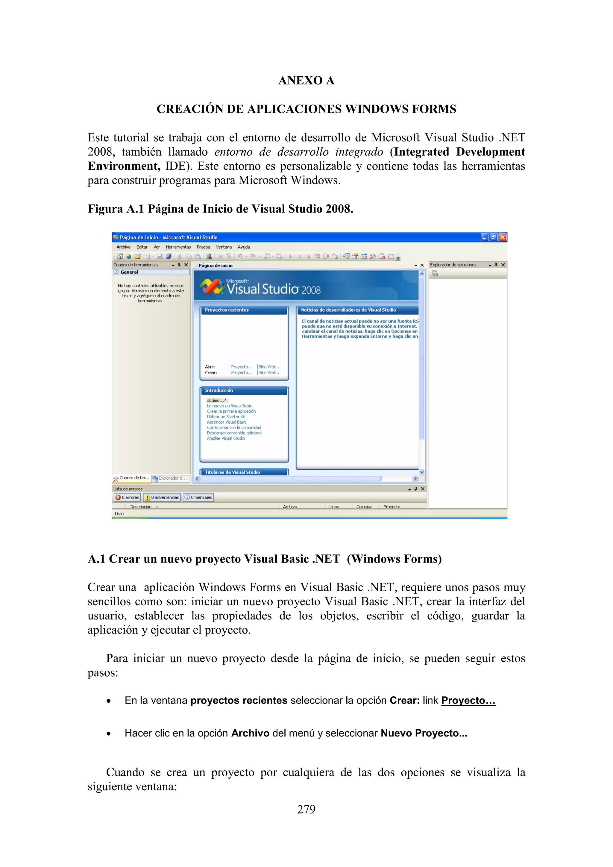 279
ANEXO A
CREACIÓN DE APLICACIONES WINDOWS FORMS
Este tutorial se trabaja con el entorno de desarrollo de Microsoft Visual Studio .NET
2008, también llamado entorno de desarrollo integrado (Integrated Development
Environment, IDE). Este entorno es personalizable y contiene todas las herramientas
para construir programas para Microsoft Windows.
Figura A.1 Página de Inicio de Visual Studio 2008.
A.1 Crear un nuevo proyecto Visual Basic .NET (Windows Forms)
Crear una aplicación Windows Forms en Visual Basic .NET, requiere unos pasos muy
sencillos como son: iniciar un nuevo proyecto Visual Basic .NET, crear la interfaz del
usuario, establecer las propiedades de los objetos, escribir el código, guardar la
aplicación y ejecutar el proyecto.
Para iniciar un nuevo proyecto desde la página de inicio, se pueden seguir estos
pasos:
 En la ventana proyectos recientes seleccionar la opción Crear: link Proyecto…
 Hacer clic en la opción Archivo del menú y seleccionar Nuevo Proyecto...
Cuando se crea un proyecto por cualquiera de las dos opciones se visualiza la
siguiente ventana:
 