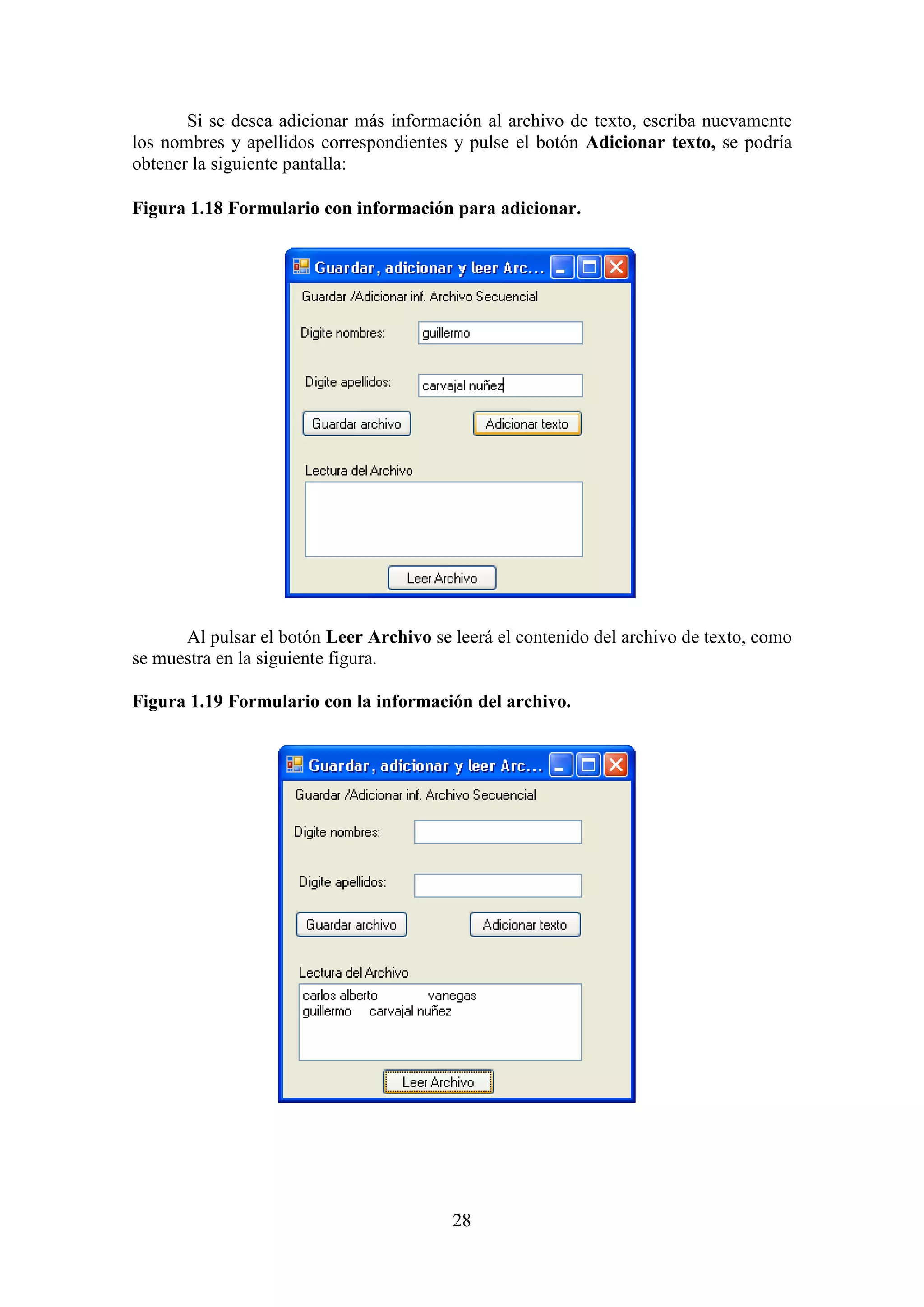 28
Si se desea adicionar más información al archivo de texto, escriba nuevamente
los nombres y apellidos correspondientes y pulse el botón Adicionar texto, se podría
obtener la siguiente pantalla:
Figura 1.18 Formulario con información para adicionar.
Al pulsar el botón Leer Archivo se leerá el contenido del archivo de texto, como
se muestra en la siguiente figura.
Figura 1.19 Formulario con la información del archivo.
 