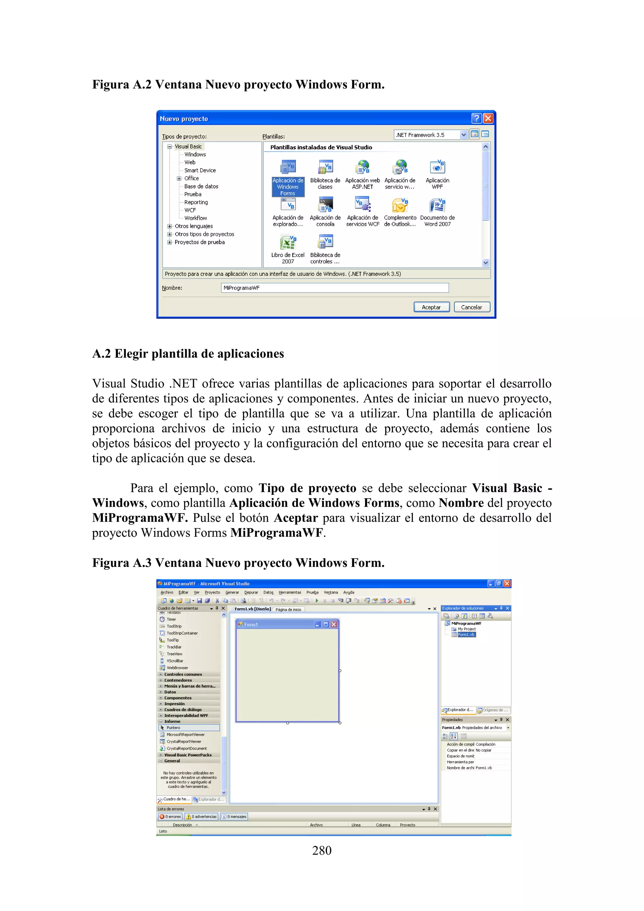 280
Figura A.2 Ventana Nuevo proyecto Windows Form.
A.2 Elegir plantilla de aplicaciones
Visual Studio .NET ofrece varias plantillas de aplicaciones para soportar el desarrollo
de diferentes tipos de aplicaciones y componentes. Antes de iniciar un nuevo proyecto,
se debe escoger el tipo de plantilla que se va a utilizar. Una plantilla de aplicación
proporciona archivos de inicio y una estructura de proyecto, además contiene los
objetos básicos del proyecto y la configuración del entorno que se necesita para crear el
tipo de aplicación que se desea.
Para el ejemplo, como Tipo de proyecto se debe seleccionar Visual Basic -
Windows, como plantilla Aplicación de Windows Forms, como Nombre del proyecto
MiProgramaWF. Pulse el botón Aceptar para visualizar el entorno de desarrollo del
proyecto Windows Forms MiProgramaWF.
Figura A.3 Ventana Nuevo proyecto Windows Form.
 