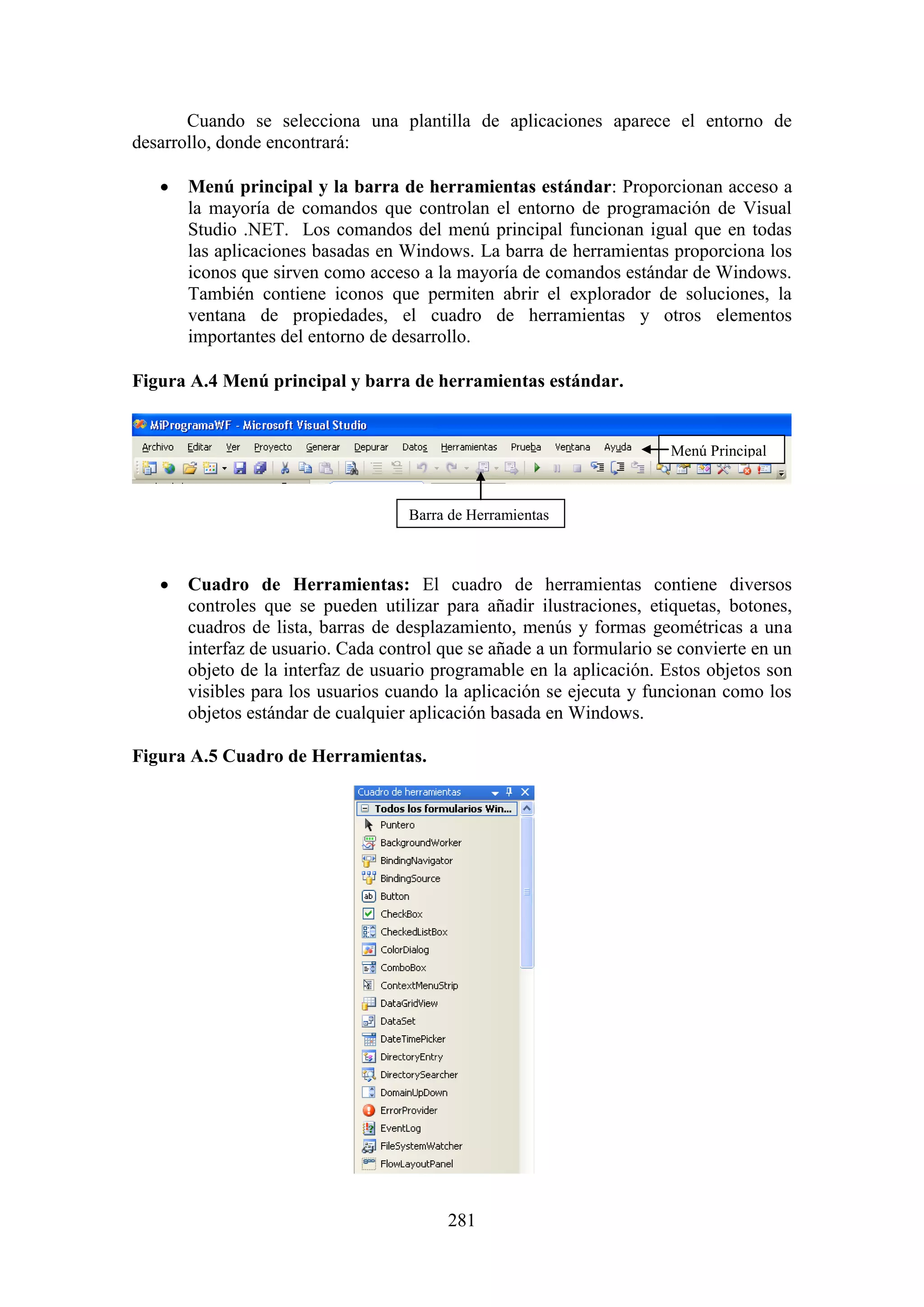 281
Cuando se selecciona una plantilla de aplicaciones aparece el entorno de
desarrollo, donde encontrará:
 Menú principal y la barra de herramientas estándar: Proporcionan acceso a
la mayoría de comandos que controlan el entorno de programación de Visual
Studio .NET. Los comandos del menú principal funcionan igual que en todas
las aplicaciones basadas en Windows. La barra de herramientas proporciona los
iconos que sirven como acceso a la mayoría de comandos estándar de Windows.
También contiene iconos que permiten abrir el explorador de soluciones, la
ventana de propiedades, el cuadro de herramientas y otros elementos
importantes del entorno de desarrollo.
Figura A.4 Menú principal y barra de herramientas estándar.
 Cuadro de Herramientas: El cuadro de herramientas contiene diversos
controles que se pueden utilizar para añadir ilustraciones, etiquetas, botones,
cuadros de lista, barras de desplazamiento, menús y formas geométricas a una
interfaz de usuario. Cada control que se añade a un formulario se convierte en un
objeto de la interfaz de usuario programable en la aplicación. Estos objetos son
visibles para los usuarios cuando la aplicación se ejecuta y funcionan como los
objetos estándar de cualquier aplicación basada en Windows.
Figura A.5 Cuadro de Herramientas.
Barra de Herramientas
Menú Principal
 