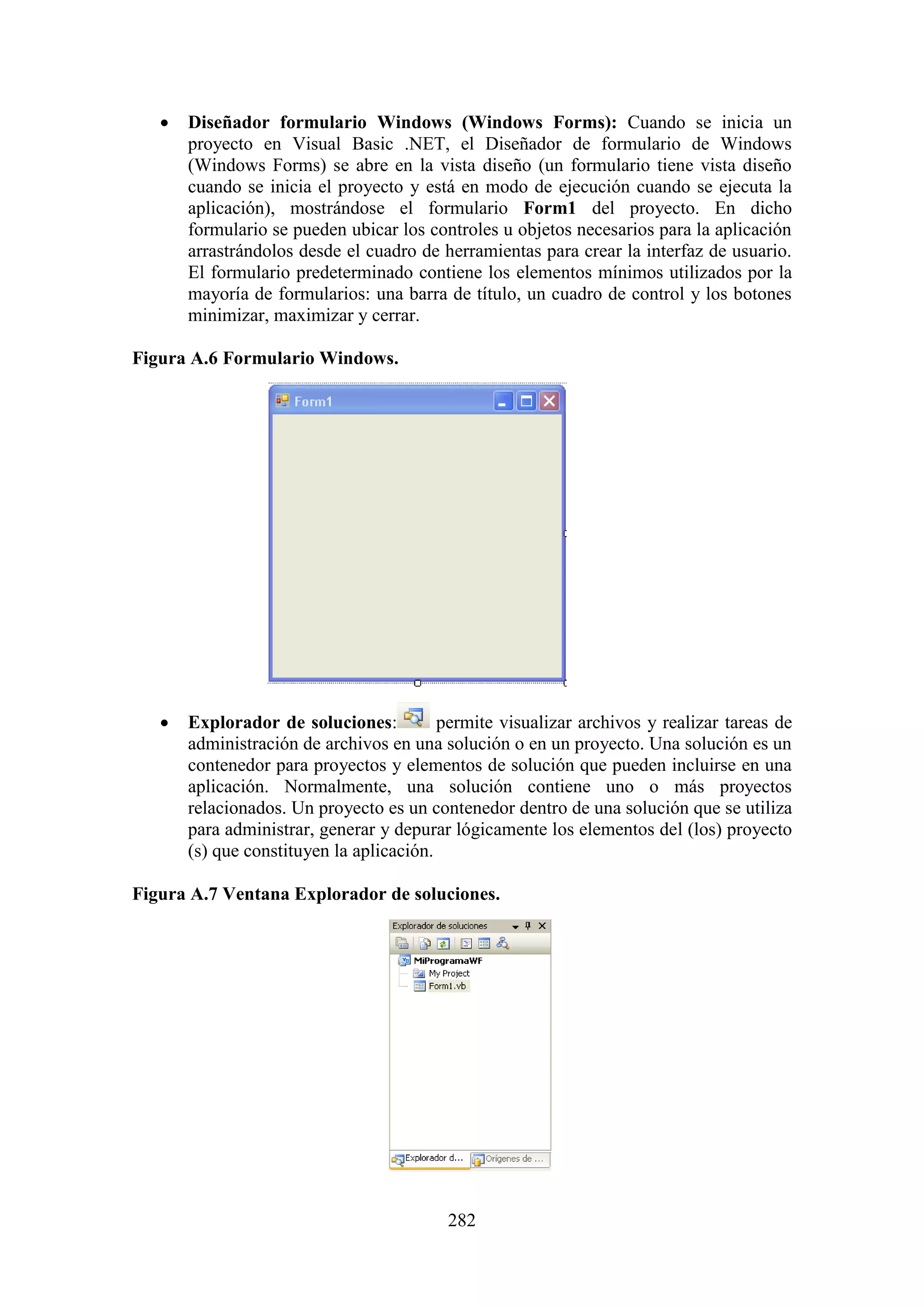 282
 Diseñador formulario Windows (Windows Forms): Cuando se inicia un
proyecto en Visual Basic .NET, el Diseñador de formulario de Windows
(Windows Forms) se abre en la vista diseño (un formulario tiene vista diseño
cuando se inicia el proyecto y está en modo de ejecución cuando se ejecuta la
aplicación), mostrándose el formulario Form1 del proyecto. En dicho
formulario se pueden ubicar los controles u objetos necesarios para la aplicación
arrastrándolos desde el cuadro de herramientas para crear la interfaz de usuario.
El formulario predeterminado contiene los elementos mínimos utilizados por la
mayoría de formularios: una barra de título, un cuadro de control y los botones
minimizar, maximizar y cerrar.
Figura A.6 Formulario Windows.
 Explorador de soluciones: permite visualizar archivos y realizar tareas de
administración de archivos en una solución o en un proyecto. Una solución es un
contenedor para proyectos y elementos de solución que pueden incluirse en una
aplicación. Normalmente, una solución contiene uno o más proyectos
relacionados. Un proyecto es un contenedor dentro de una solución que se utiliza
para administrar, generar y depurar lógicamente los elementos del (los) proyecto
(s) que constituyen la aplicación.
Figura A.7 Ventana Explorador de soluciones.
 