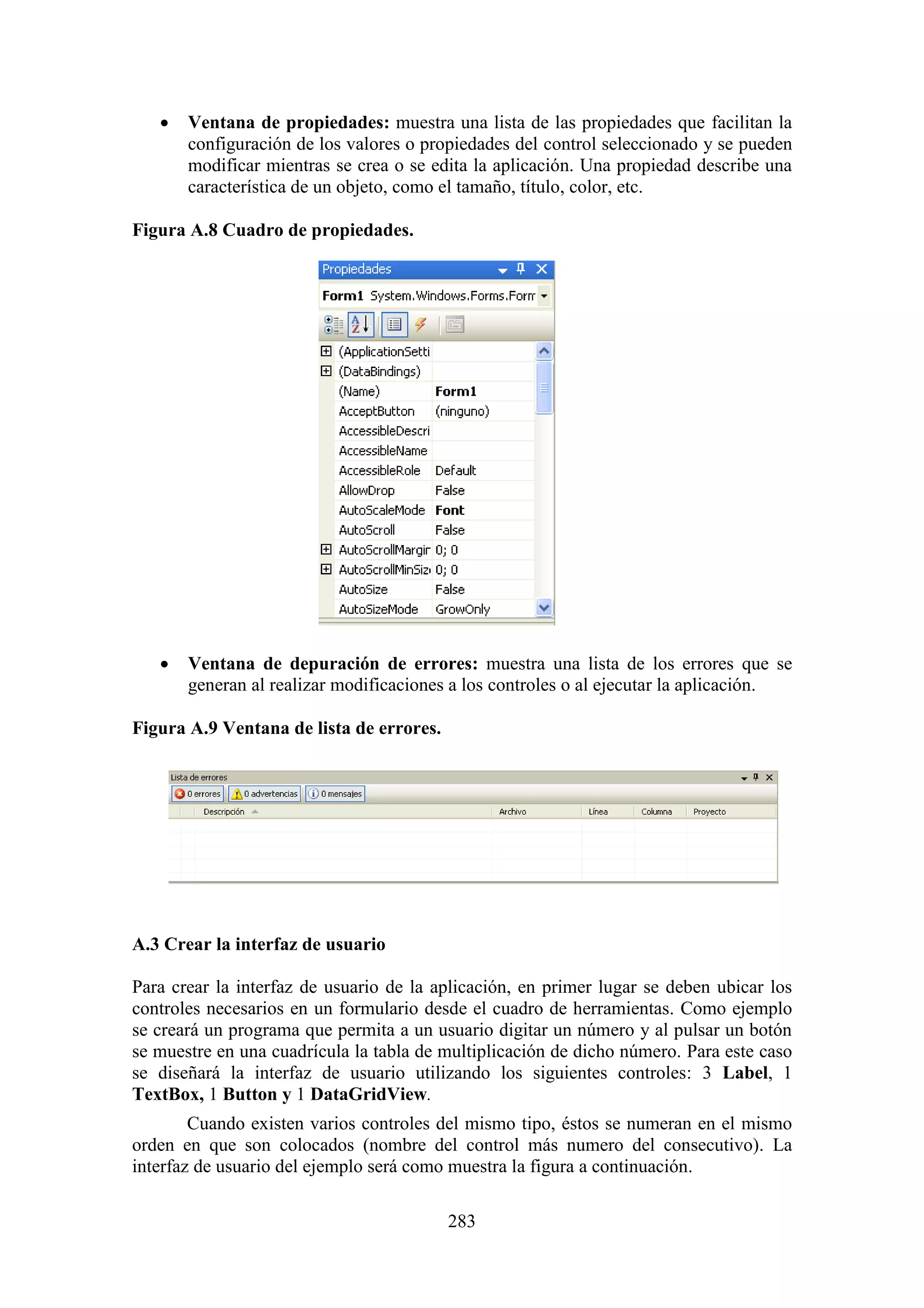 283
 Ventana de propiedades: muestra una lista de las propiedades que facilitan la
configuración de los valores o propiedades del control seleccionado y se pueden
modificar mientras se crea o se edita la aplicación. Una propiedad describe una
característica de un objeto, como el tamaño, título, color, etc.
Figura A.8 Cuadro de propiedades.
 Ventana de depuración de errores: muestra una lista de los errores que se
generan al realizar modificaciones a los controles o al ejecutar la aplicación.
Figura A.9 Ventana de lista de errores.
A.3 Crear la interfaz de usuario
Para crear la interfaz de usuario de la aplicación, en primer lugar se deben ubicar los
controles necesarios en un formulario desde el cuadro de herramientas. Como ejemplo
se creará un programa que permita a un usuario digitar un número y al pulsar un botón
se muestre en una cuadrícula la tabla de multiplicación de dicho número. Para este caso
se diseñará la interfaz de usuario utilizando los siguientes controles: 3 Label, 1
TextBox, 1 Button y 1 DataGridView.
Cuando existen varios controles del mismo tipo, éstos se numeran en el mismo
orden en que son colocados (nombre del control más numero del consecutivo). La
interfaz de usuario del ejemplo será como muestra la figura a continuación.
 
