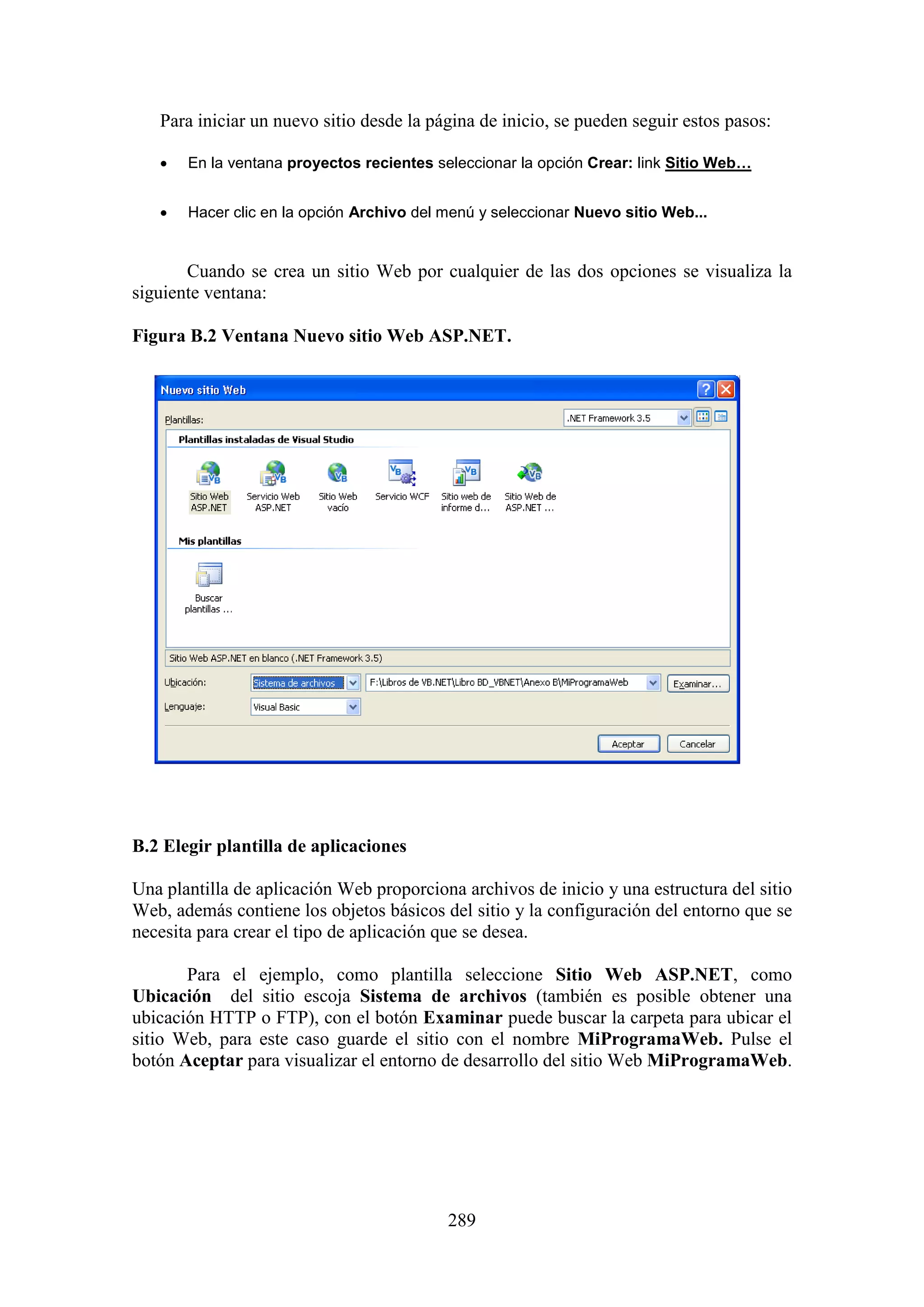 289
Para iniciar un nuevo sitio desde la página de inicio, se pueden seguir estos pasos:
 En la ventana proyectos recientes seleccionar la opción Crear: link Sitio Web…
 Hacer clic en la opción Archivo del menú y seleccionar Nuevo sitio Web...
Cuando se crea un sitio Web por cualquier de las dos opciones se visualiza la
siguiente ventana:
Figura B.2 Ventana Nuevo sitio Web ASP.NET.
B.2 Elegir plantilla de aplicaciones
Una plantilla de aplicación Web proporciona archivos de inicio y una estructura del sitio
Web, además contiene los objetos básicos del sitio y la configuración del entorno que se
necesita para crear el tipo de aplicación que se desea.
Para el ejemplo, como plantilla seleccione Sitio Web ASP.NET, como
Ubicación del sitio escoja Sistema de archivos (también es posible obtener una
ubicación HTTP o FTP), con el botón Examinar puede buscar la carpeta para ubicar el
sitio Web, para este caso guarde el sitio con el nombre MiProgramaWeb. Pulse el
botón Aceptar para visualizar el entorno de desarrollo del sitio Web MiProgramaWeb.
 
