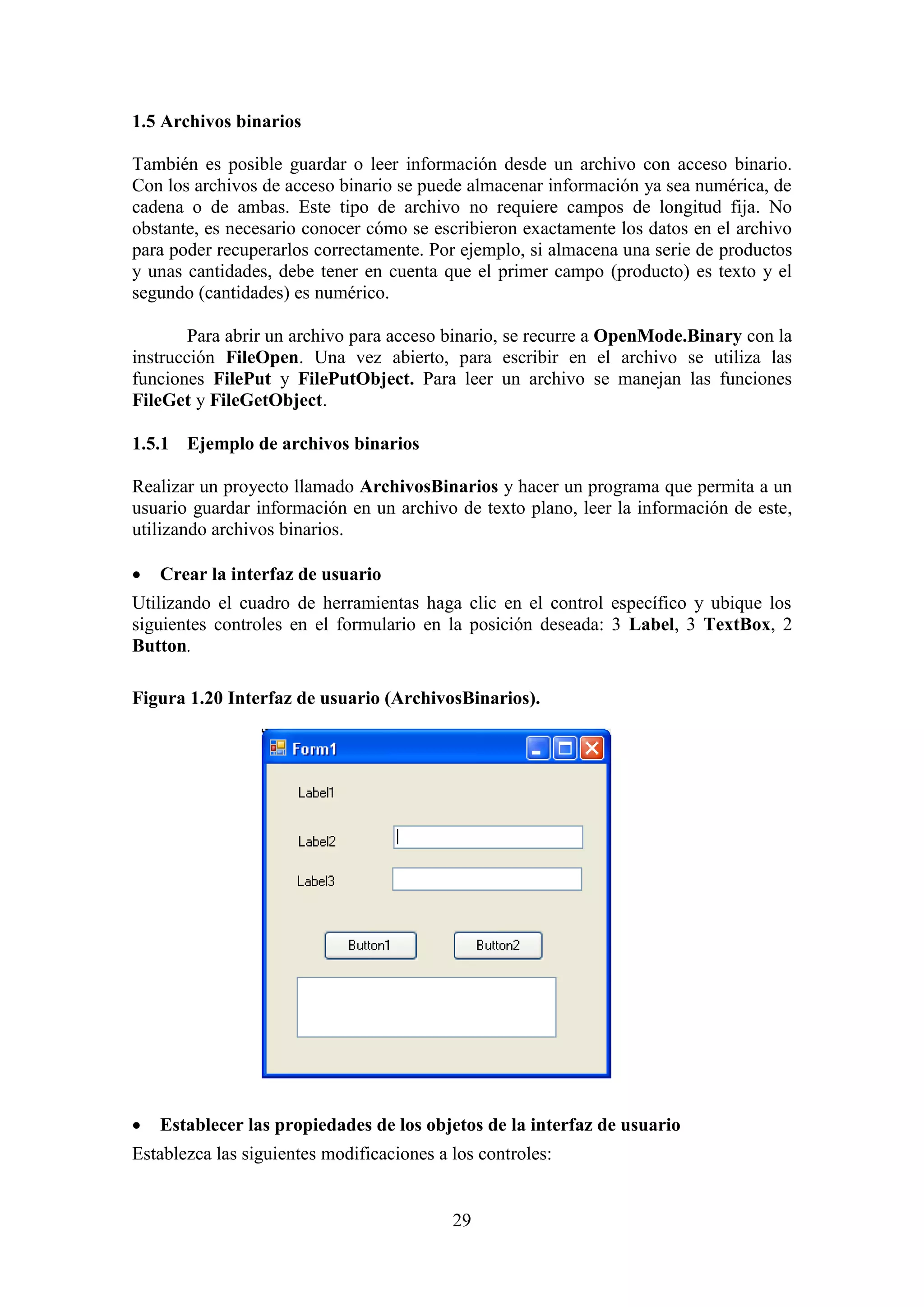 29
1.5 Archivos binarios
También es posible guardar o leer información desde un archivo con acceso binario.
Con los archivos de acceso binario se puede almacenar información ya sea numérica, de
cadena o de ambas. Este tipo de archivo no requiere campos de longitud fija. No
obstante, es necesario conocer cómo se escribieron exactamente los datos en el archivo
para poder recuperarlos correctamente. Por ejemplo, si almacena una serie de productos
y unas cantidades, debe tener en cuenta que el primer campo (producto) es texto y el
segundo (cantidades) es numérico.
Para abrir un archivo para acceso binario, se recurre a OpenMode.Binary con la
instrucción FileOpen. Una vez abierto, para escribir en el archivo se utiliza las
funciones FilePut y FilePutObject. Para leer un archivo se manejan las funciones
FileGet y FileGetObject.
1.5.1 Ejemplo de archivos binarios
Realizar un proyecto llamado ArchivosBinarios y hacer un programa que permita a un
usuario guardar información en un archivo de texto plano, leer la información de este,
utilizando archivos binarios.
 Crear la interfaz de usuario
Utilizando el cuadro de herramientas haga clic en el control específico y ubique los
siguientes controles en el formulario en la posición deseada: 3 Label, 3 TextBox, 2
Button.
Figura 1.20 Interfaz de usuario (ArchivosBinarios).
 Establecer las propiedades de los objetos de la interfaz de usuario
Establezca las siguientes modificaciones a los controles:
 