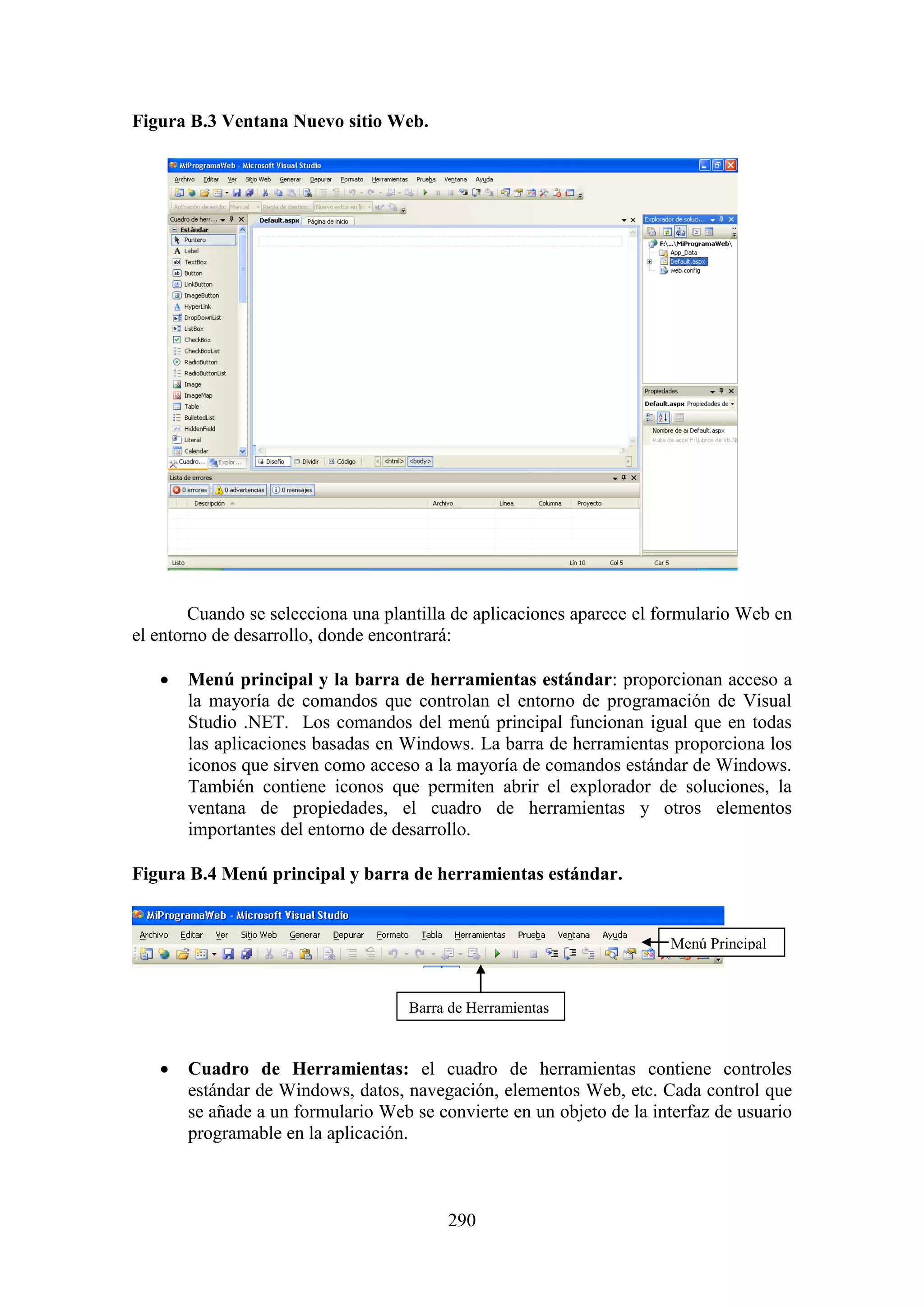 290
Figura B.3 Ventana Nuevo sitio Web.
Cuando se selecciona una plantilla de aplicaciones aparece el formulario Web en
el entorno de desarrollo, donde encontrará:
 Menú principal y la barra de herramientas estándar: proporcionan acceso a
la mayoría de comandos que controlan el entorno de programación de Visual
Studio .NET. Los comandos del menú principal funcionan igual que en todas
las aplicaciones basadas en Windows. La barra de herramientas proporciona los
iconos que sirven como acceso a la mayoría de comandos estándar de Windows.
También contiene iconos que permiten abrir el explorador de soluciones, la
ventana de propiedades, el cuadro de herramientas y otros elementos
importantes del entorno de desarrollo.
Figura B.4 Menú principal y barra de herramientas estándar.
 Cuadro de Herramientas: el cuadro de herramientas contiene controles
estándar de Windows, datos, navegación, elementos Web, etc. Cada control que
se añade a un formulario Web se convierte en un objeto de la interfaz de usuario
programable en la aplicación.
Barra de Herramientas
Menú Principal
 