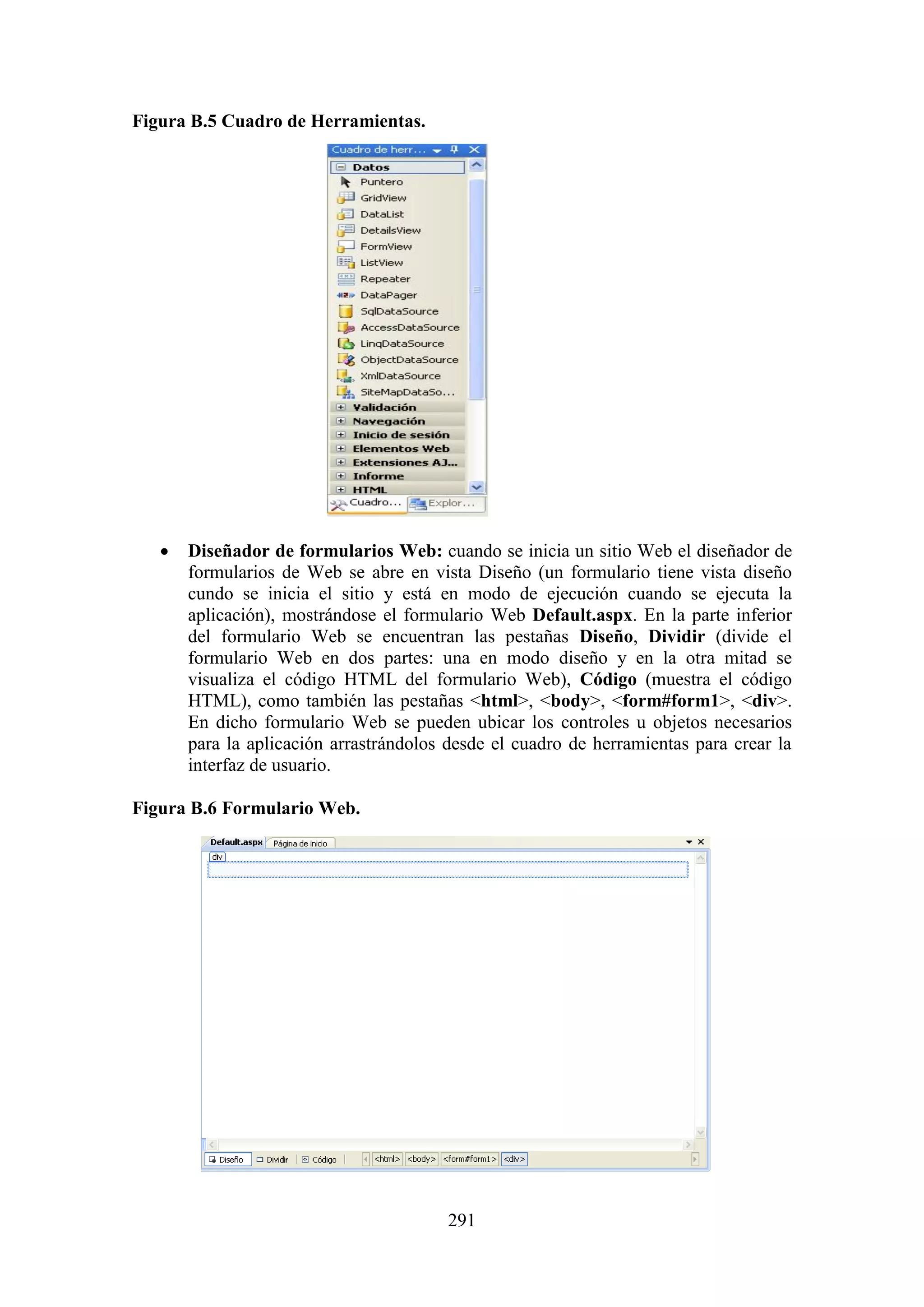 291
Figura B.5 Cuadro de Herramientas.
 Diseñador de formularios Web: cuando se inicia un sitio Web el diseñador de
formularios de Web se abre en vista Diseño (un formulario tiene vista diseño
cundo se inicia el sitio y está en modo de ejecución cuando se ejecuta la
aplicación), mostrándose el formulario Web Default.aspx. En la parte inferior
del formulario Web se encuentran las pestañas Diseño, Dividir (divide el
formulario Web en dos partes: una en modo diseño y en la otra mitad se
visualiza el código HTML del formulario Web), Código (muestra el código
HTML), como también las pestañas <html>, <body>, <form#form1>, <div>.
En dicho formulario Web se pueden ubicar los controles u objetos necesarios
para la aplicación arrastrándolos desde el cuadro de herramientas para crear la
interfaz de usuario.
Figura B.6 Formulario Web.
 