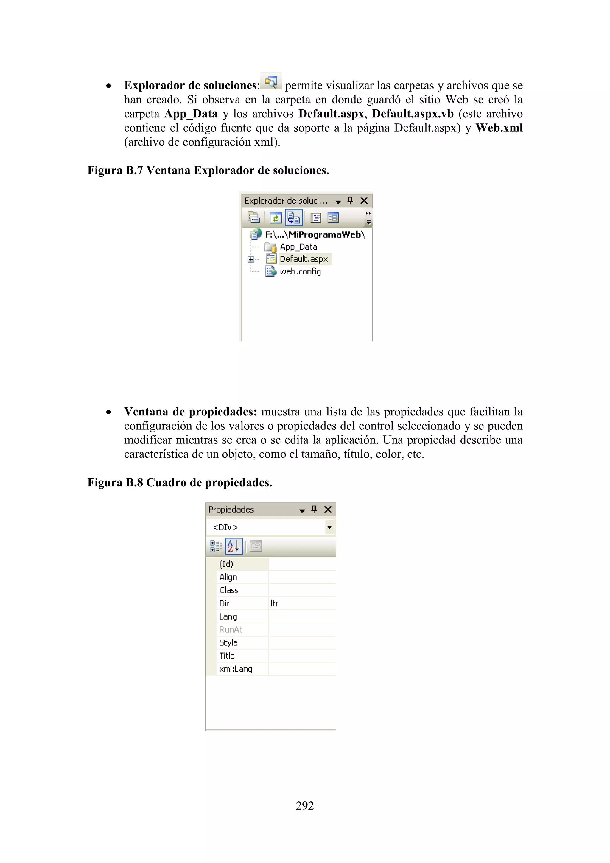 292
 Explorador de soluciones: permite visualizar las carpetas y archivos que se
han creado. Si observa en la carpeta en donde guardó el sitio Web se creó la
carpeta App_Data y los archivos Default.aspx, Default.aspx.vb (este archivo
contiene el código fuente que da soporte a la página Default.aspx) y Web.xml
(archivo de configuración xml).
Figura B.7 Ventana Explorador de soluciones.
 Ventana de propiedades: muestra una lista de las propiedades que facilitan la
configuración de los valores o propiedades del control seleccionado y se pueden
modificar mientras se crea o se edita la aplicación. Una propiedad describe una
característica de un objeto, como el tamaño, título, color, etc.
Figura B.8 Cuadro de propiedades.
 