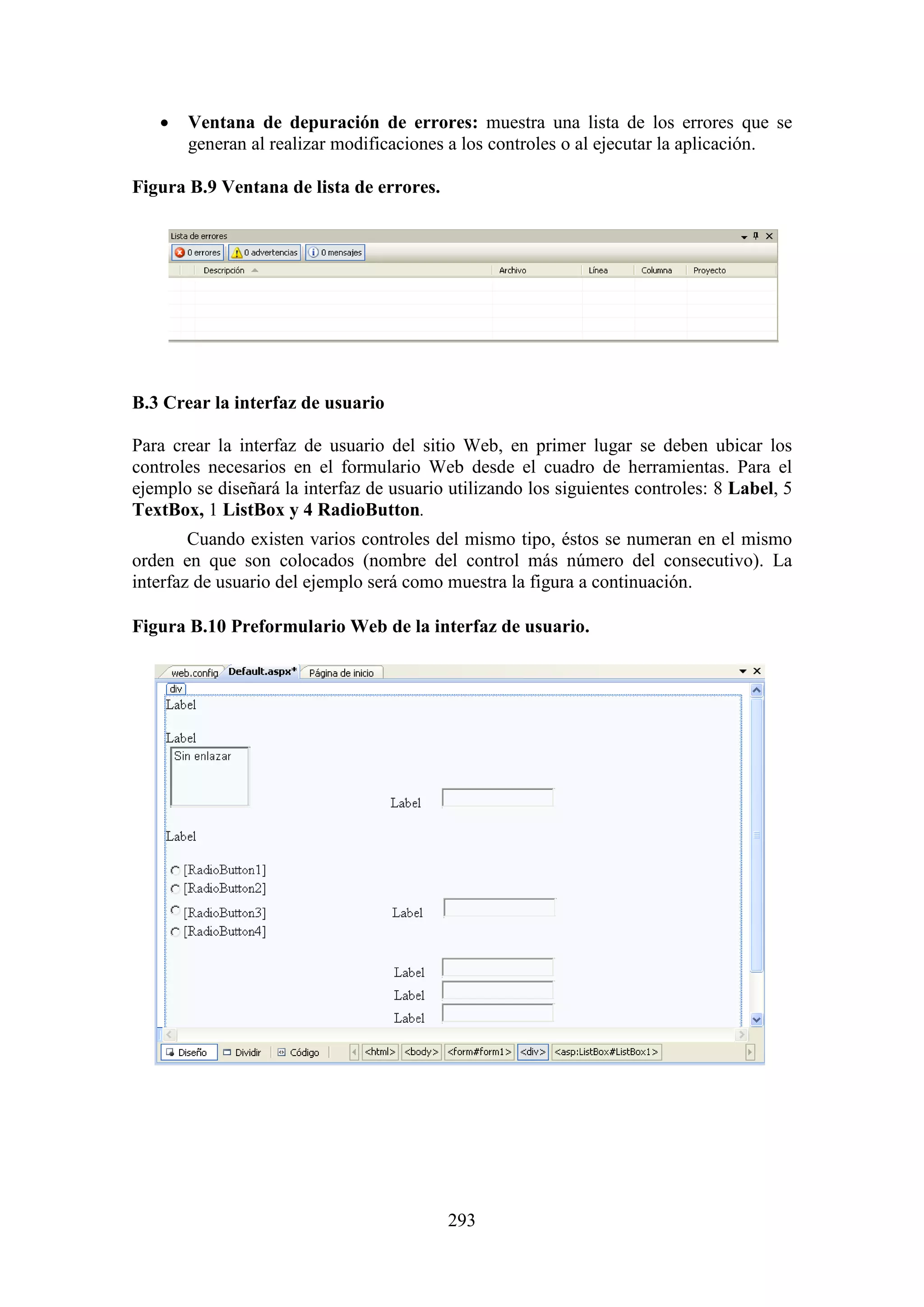 293
 Ventana de depuración de errores: muestra una lista de los errores que se
generan al realizar modificaciones a los controles o al ejecutar la aplicación.
Figura B.9 Ventana de lista de errores.
B.3 Crear la interfaz de usuario
Para crear la interfaz de usuario del sitio Web, en primer lugar se deben ubicar los
controles necesarios en el formulario Web desde el cuadro de herramientas. Para el
ejemplo se diseñará la interfaz de usuario utilizando los siguientes controles: 8 Label, 5
TextBox, 1 ListBox y 4 RadioButton.
Cuando existen varios controles del mismo tipo, éstos se numeran en el mismo
orden en que son colocados (nombre del control más número del consecutivo). La
interfaz de usuario del ejemplo será como muestra la figura a continuación.
Figura B.10 Preformulario Web de la interfaz de usuario.
 