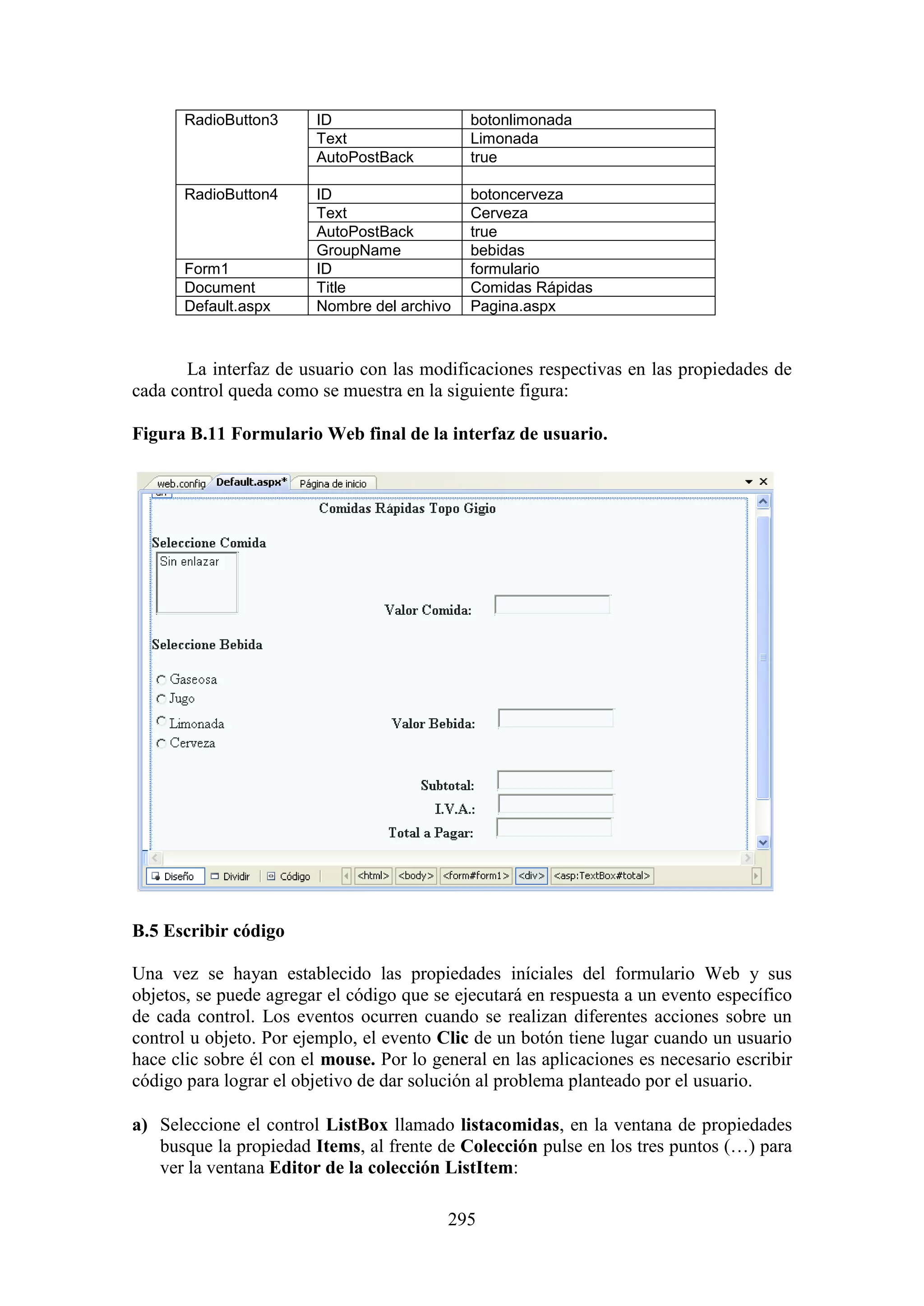 295
RadioButton3 ID botonlimonada
Text Limonada
AutoPostBack true
RadioButton4 ID botoncerveza
Text Cerveza
AutoPostBack true
GroupName bebidas
Form1 ID formulario
Document Title Comidas Rápidas
Default.aspx Nombre del archivo Pagina.aspx
La interfaz de usuario con las modificaciones respectivas en las propiedades de
cada control queda como se muestra en la siguiente figura:
Figura B.11 Formulario Web final de la interfaz de usuario.
B.5 Escribir código
Una vez se hayan establecido las propiedades iníciales del formulario Web y sus
objetos, se puede agregar el código que se ejecutará en respuesta a un evento específico
de cada control. Los eventos ocurren cuando se realizan diferentes acciones sobre un
control u objeto. Por ejemplo, el evento Clic de un botón tiene lugar cuando un usuario
hace clic sobre él con el mouse. Por lo general en las aplicaciones es necesario escribir
código para lograr el objetivo de dar solución al problema planteado por el usuario.
a) Seleccione el control ListBox llamado listacomidas, en la ventana de propiedades
busque la propiedad Items, al frente de Colección pulse en los tres puntos (…) para
ver la ventana Editor de la colección ListItem:
 