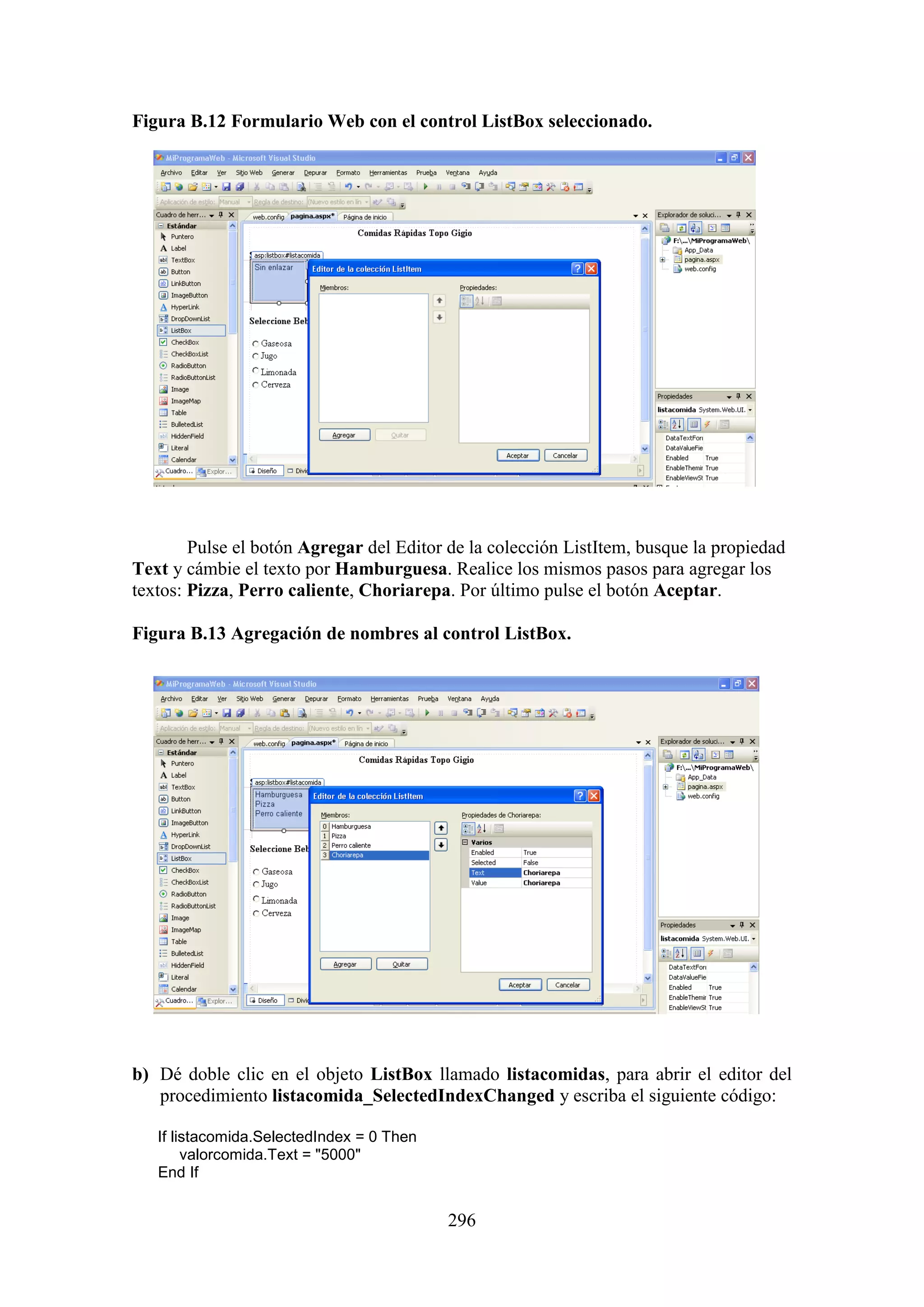 296
Figura B.12 Formulario Web con el control ListBox seleccionado.
Pulse el botón Agregar del Editor de la colección ListItem, busque la propiedad
Text y cámbie el texto por Hamburguesa. Realice los mismos pasos para agregar los
textos: Pizza, Perro caliente, Choriarepa. Por último pulse el botón Aceptar.
Figura B.13 Agregación de nombres al control ListBox.
b) Dé doble clic en el objeto ListBox llamado listacomidas, para abrir el editor del
procedimiento listacomida_SelectedIndexChanged y escriba el siguiente código:
If listacomida.SelectedIndex = 0 Then
valorcomida.Text = "5000"
End If
 
