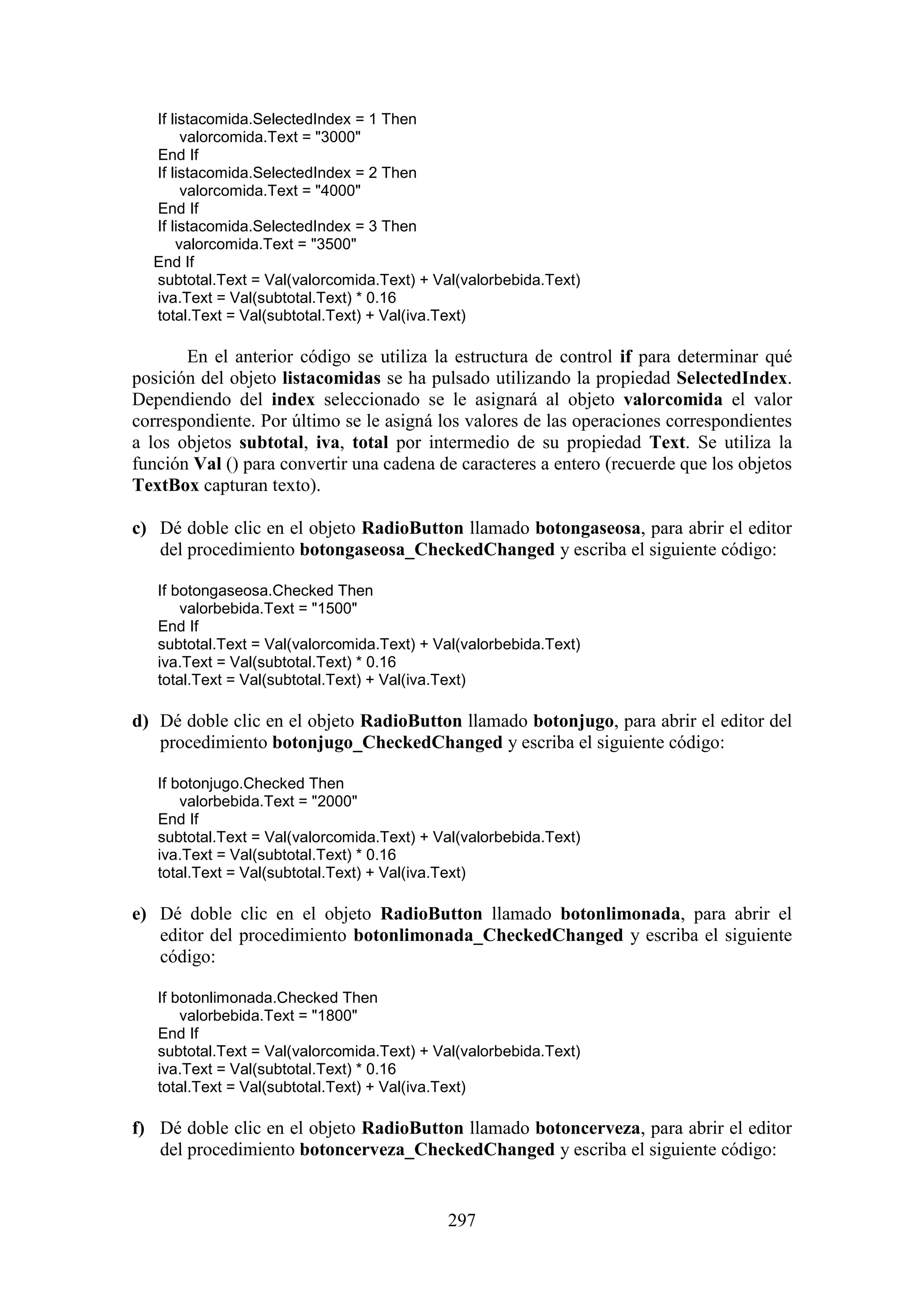 297
If listacomida.SelectedIndex = 1 Then
valorcomida.Text = "3000"
End If
If listacomida.SelectedIndex = 2 Then
valorcomida.Text = "4000"
End If
If listacomida.SelectedIndex = 3 Then
valorcomida.Text = "3500"
End If
subtotal.Text = Val(valorcomida.Text) + Val(valorbebida.Text)
iva.Text = Val(subtotal.Text) * 0.16
total.Text = Val(subtotal.Text) + Val(iva.Text)
En el anterior código se utiliza la estructura de control if para determinar qué
posición del objeto listacomidas se ha pulsado utilizando la propiedad SelectedIndex.
Dependiendo del index seleccionado se le asignará al objeto valorcomida el valor
correspondiente. Por último se le asigná los valores de las operaciones correspondientes
a los objetos subtotal, iva, total por intermedio de su propiedad Text. Se utiliza la
función Val () para convertir una cadena de caracteres a entero (recuerde que los objetos
TextBox capturan texto).
c) Dé doble clic en el objeto RadioButton llamado botongaseosa, para abrir el editor
del procedimiento botongaseosa_CheckedChanged y escriba el siguiente código:
If botongaseosa.Checked Then
valorbebida.Text = "1500"
End If
subtotal.Text = Val(valorcomida.Text) + Val(valorbebida.Text)
iva.Text = Val(subtotal.Text) * 0.16
total.Text = Val(subtotal.Text) + Val(iva.Text)
d) Dé doble clic en el objeto RadioButton llamado botonjugo, para abrir el editor del
procedimiento botonjugo_CheckedChanged y escriba el siguiente código:
If botonjugo.Checked Then
valorbebida.Text = "2000"
End If
subtotal.Text = Val(valorcomida.Text) + Val(valorbebida.Text)
iva.Text = Val(subtotal.Text) * 0.16
total.Text = Val(subtotal.Text) + Val(iva.Text)
e) Dé doble clic en el objeto RadioButton llamado botonlimonada, para abrir el
editor del procedimiento botonlimonada_CheckedChanged y escriba el siguiente
código:
If botonlimonada.Checked Then
valorbebida.Text = "1800"
End If
subtotal.Text = Val(valorcomida.Text) + Val(valorbebida.Text)
iva.Text = Val(subtotal.Text) * 0.16
total.Text = Val(subtotal.Text) + Val(iva.Text)
f) Dé doble clic en el objeto RadioButton llamado botoncerveza, para abrir el editor
del procedimiento botoncerveza_CheckedChanged y escriba el siguiente código:
 