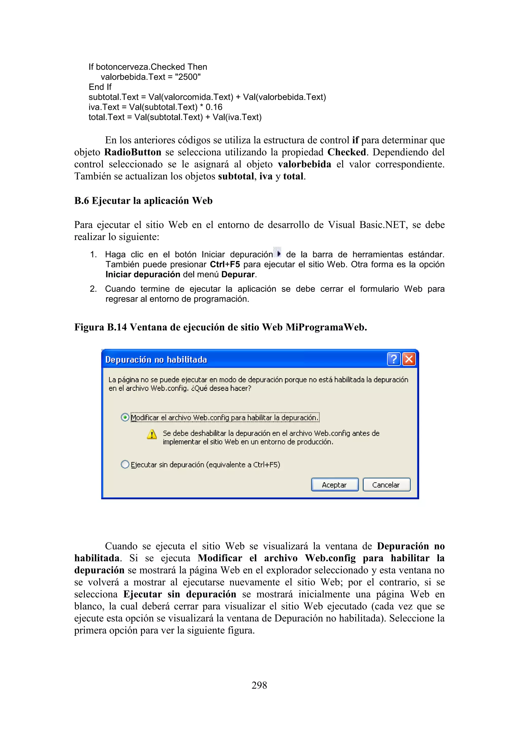 298
If botoncerveza.Checked Then
valorbebida.Text = "2500"
End If
subtotal.Text = Val(valorcomida.Text) + Val(valorbebida.Text)
iva.Text = Val(subtotal.Text) * 0.16
total.Text = Val(subtotal.Text) + Val(iva.Text)
En los anteriores códigos se utiliza la estructura de control if para determinar que
objeto RadioButton se selecciona utilizando la propiedad Checked. Dependiendo del
control seleccionado se le asignará al objeto valorbebida el valor correspondiente.
También se actualizan los objetos subtotal, iva y total.
B.6 Ejecutar la aplicación Web
Para ejecutar el sitio Web en el entorno de desarrollo de Visual Basic.NET, se debe
realizar lo siguiente:
1. Haga clic en el botón Iniciar depuración de la barra de herramientas estándar.
También puede presionar Ctrl+F5 para ejecutar el sitio Web. Otra forma es la opción
Iniciar depuración del menú Depurar.
2. Cuando termine de ejecutar la aplicación se debe cerrar el formulario Web para
regresar al entorno de programación.
Figura B.14 Ventana de ejecución de sitio Web MiProgramaWeb.
Cuando se ejecuta el sitio Web se visualizará la ventana de Depuración no
habilitada. Si se ejecuta Modificar el archivo Web.config para habilitar la
depuración se mostrará la página Web en el explorador seleccionado y esta ventana no
se volverá a mostrar al ejecutarse nuevamente el sitio Web; por el contrario, si se
selecciona Ejecutar sin depuración se mostrará inicialmente una página Web en
blanco, la cual deberá cerrar para visualizar el sitio Web ejecutado (cada vez que se
ejecute esta opción se visualizará la ventana de Depuración no habilitada). Seleccione la
primera opción para ver la siguiente figura.
 
