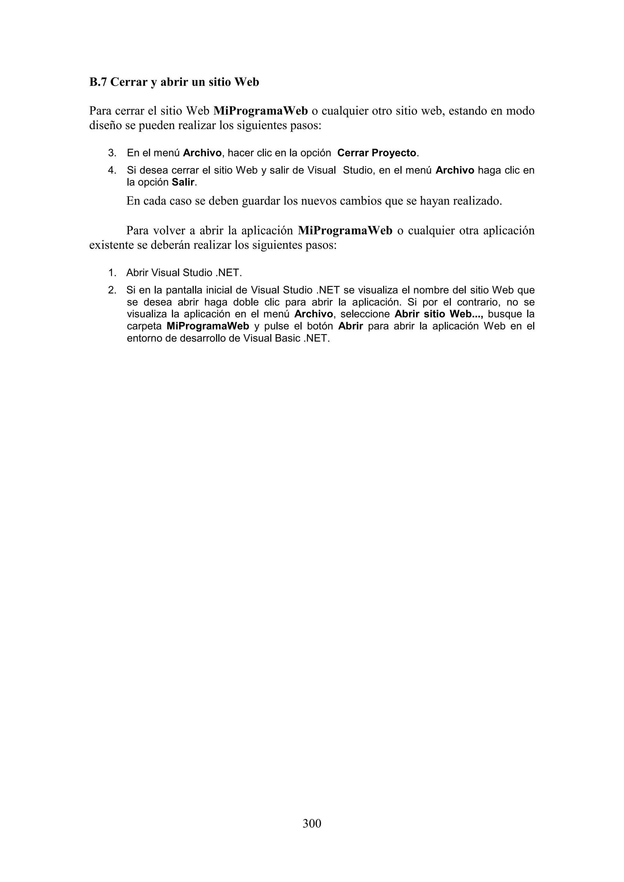 300
B.7 Cerrar y abrir un sitio Web
Para cerrar el sitio Web MiProgramaWeb o cualquier otro sitio web, estando en modo
diseño se pueden realizar los siguientes pasos:
3. En el menú Archivo, hacer clic en la opción Cerrar Proyecto.
4. Si desea cerrar el sitio Web y salir de Visual Studio, en el menú Archivo haga clic en
la opción Salir.
En cada caso se deben guardar los nuevos cambios que se hayan realizado.
Para volver a abrir la aplicación MiProgramaWeb o cualquier otra aplicación
existente se deberán realizar los siguientes pasos:
1. Abrir Visual Studio .NET.
2. Si en la pantalla inicial de Visual Studio .NET se visualiza el nombre del sitio Web que
se desea abrir haga doble clic para abrir la aplicación. Si por el contrario, no se
visualiza la aplicación en el menú Archivo, seleccione Abrir sitio Web..., busque la
carpeta MiProgramaWeb y pulse el botón Abrir para abrir la aplicación Web en el
entorno de desarrollo de Visual Basic .NET.
 