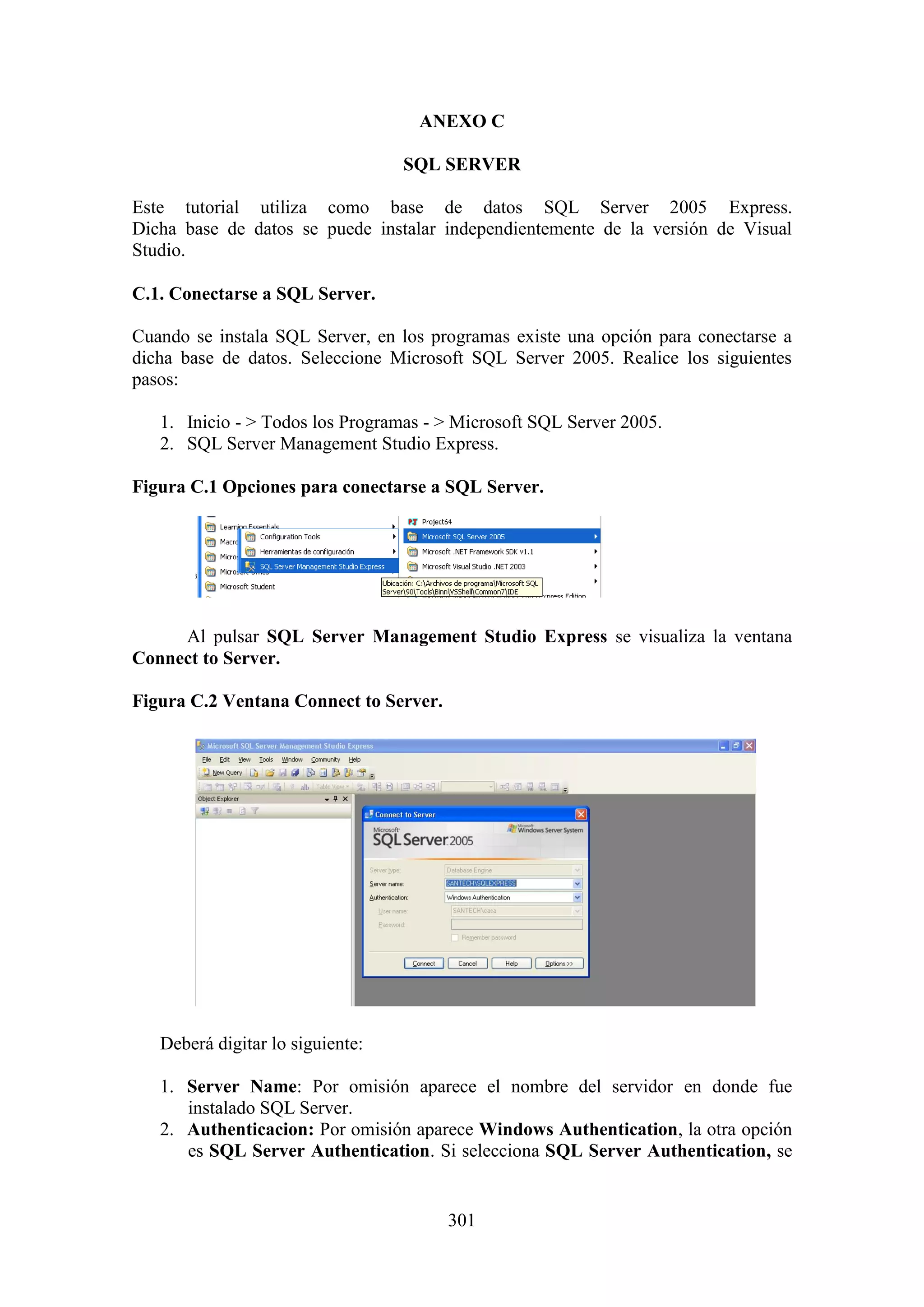 301
ANEXO C
SQL SERVER
Este tutorial utiliza como base de datos SQL Server 2005 Express.
Dicha base de datos se puede instalar independientemente de la versión de Visual
Studio.
C.1. Conectarse a SQL Server.
Cuando se instala SQL Server, en los programas existe una opción para conectarse a
dicha base de datos. Seleccione Microsoft SQL Server 2005. Realice los siguientes
pasos:
1. Inicio - > Todos los Programas - > Microsoft SQL Server 2005.
2. SQL Server Management Studio Express.
Figura C.1 Opciones para conectarse a SQL Server.
Al pulsar SQL Server Management Studio Express se visualiza la ventana
Connect to Server.
Figura C.2 Ventana Connect to Server.
Deberá digitar lo siguiente:
1. Server Name: Por omisión aparece el nombre del servidor en donde fue
instalado SQL Server.
2. Authenticacion: Por omisión aparece Windows Authentication, la otra opción
es SQL Server Authentication. Si selecciona SQL Server Authentication, se
 