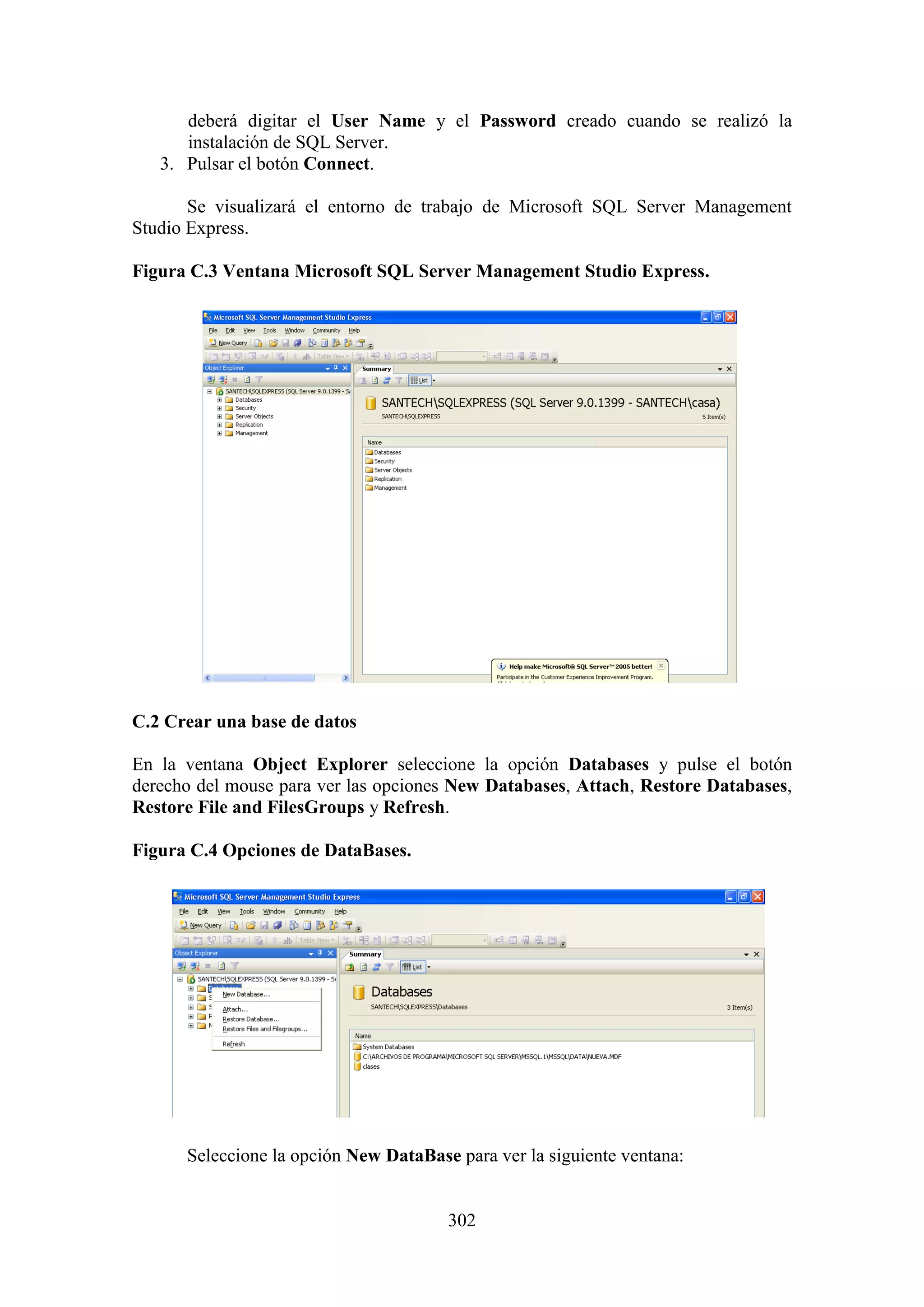 302
deberá digitar el User Name y el Password creado cuando se realizó la
instalación de SQL Server.
3. Pulsar el botón Connect.
Se visualizará el entorno de trabajo de Microsoft SQL Server Management
Studio Express.
Figura C.3 Ventana Microsoft SQL Server Management Studio Express.
C.2 Crear una base de datos
En la ventana Object Explorer seleccione la opción Databases y pulse el botón
derecho del mouse para ver las opciones New Databases, Attach, Restore Databases,
Restore File and FilesGroups y Refresh.
Figura C.4 Opciones de DataBases.
Seleccione la opción New DataBase para ver la siguiente ventana:
 