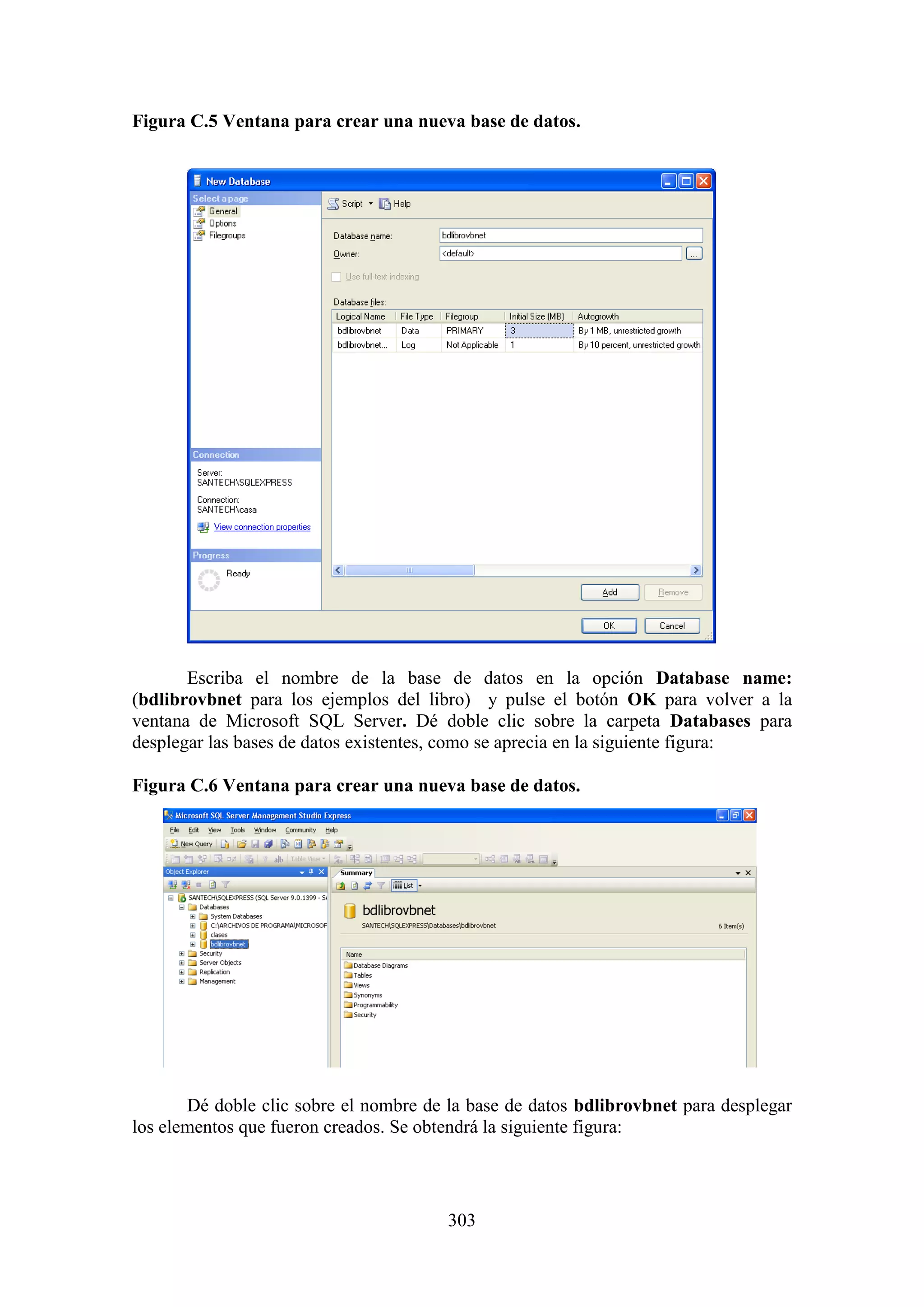 303
Figura C.5 Ventana para crear una nueva base de datos.
Escriba el nombre de la base de datos en la opción Database name:
(bdlibrovbnet para los ejemplos del libro) y pulse el botón OK para volver a la
ventana de Microsoft SQL Server. Dé doble clic sobre la carpeta Databases para
desplegar las bases de datos existentes, como se aprecia en la siguiente figura:
Figura C.6 Ventana para crear una nueva base de datos.
Dé doble clic sobre el nombre de la base de datos bdlibrovbnet para desplegar
los elementos que fueron creados. Se obtendrá la siguiente figura:
 