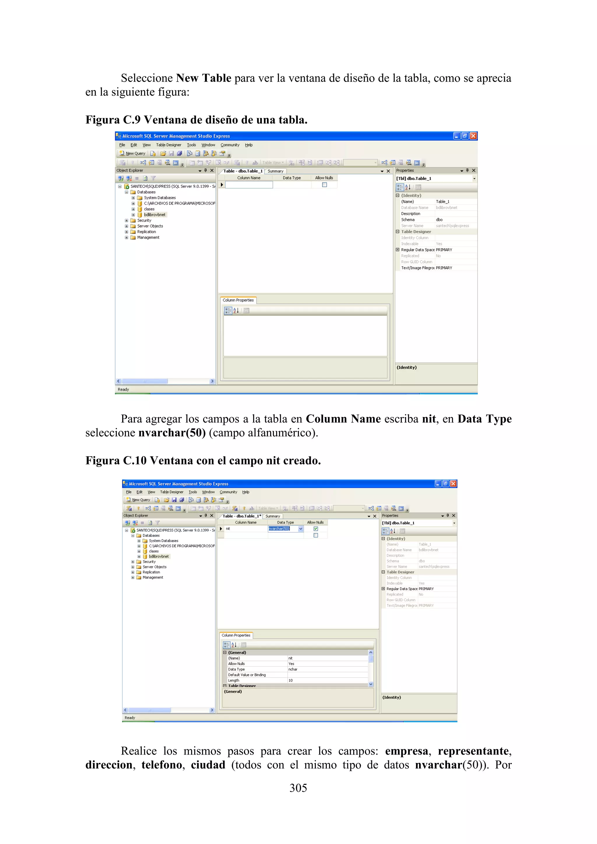 305
Seleccione New Table para ver la ventana de diseño de la tabla, como se aprecia
en la siguiente figura:
Figura C.9 Ventana de diseño de una tabla.
Para agregar los campos a la tabla en Column Name escriba nit, en Data Type
seleccione nvarchar(50) (campo alfanumérico).
Figura C.10 Ventana con el campo nit creado.
Realice los mismos pasos para crear los campos: empresa, representante,
direccion, telefono, ciudad (todos con el mismo tipo de datos nvarchar(50)). Por
 