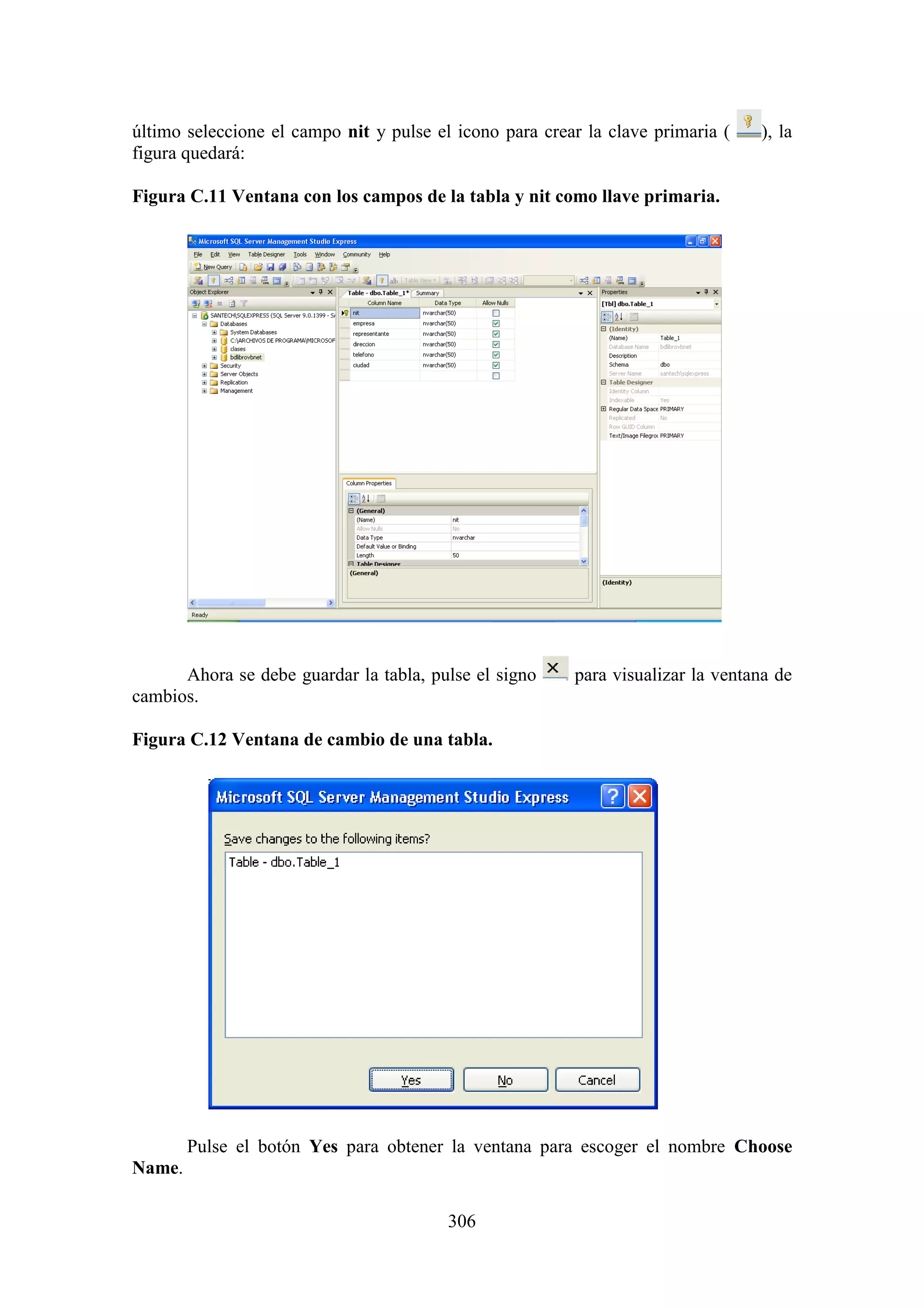 306
último seleccione el campo nit y pulse el icono para crear la clave primaria ( ), la
figura quedará:
Figura C.11 Ventana con los campos de la tabla y nit como llave primaria.
Ahora se debe guardar la tabla, pulse el signo para visualizar la ventana de
cambios.
Figura C.12 Ventana de cambio de una tabla.
Pulse el botón Yes para obtener la ventana para escoger el nombre Choose
Name.
 