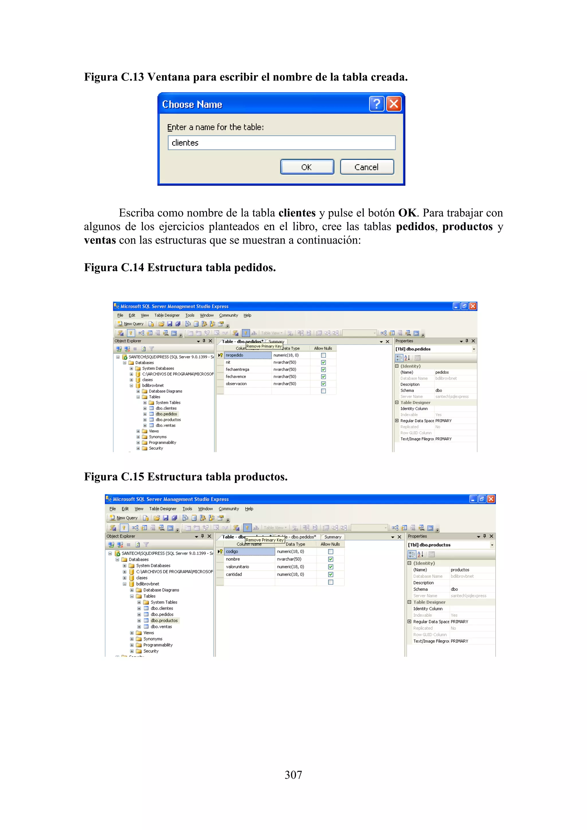 307
Figura C.13 Ventana para escribir el nombre de la tabla creada.
Escriba como nombre de la tabla clientes y pulse el botón OK. Para trabajar con
algunos de los ejercicios planteados en el libro, cree las tablas pedidos, productos y
ventas con las estructuras que se muestran a continuación:
Figura C.14 Estructura tabla pedidos.
Figura C.15 Estructura tabla productos.
 