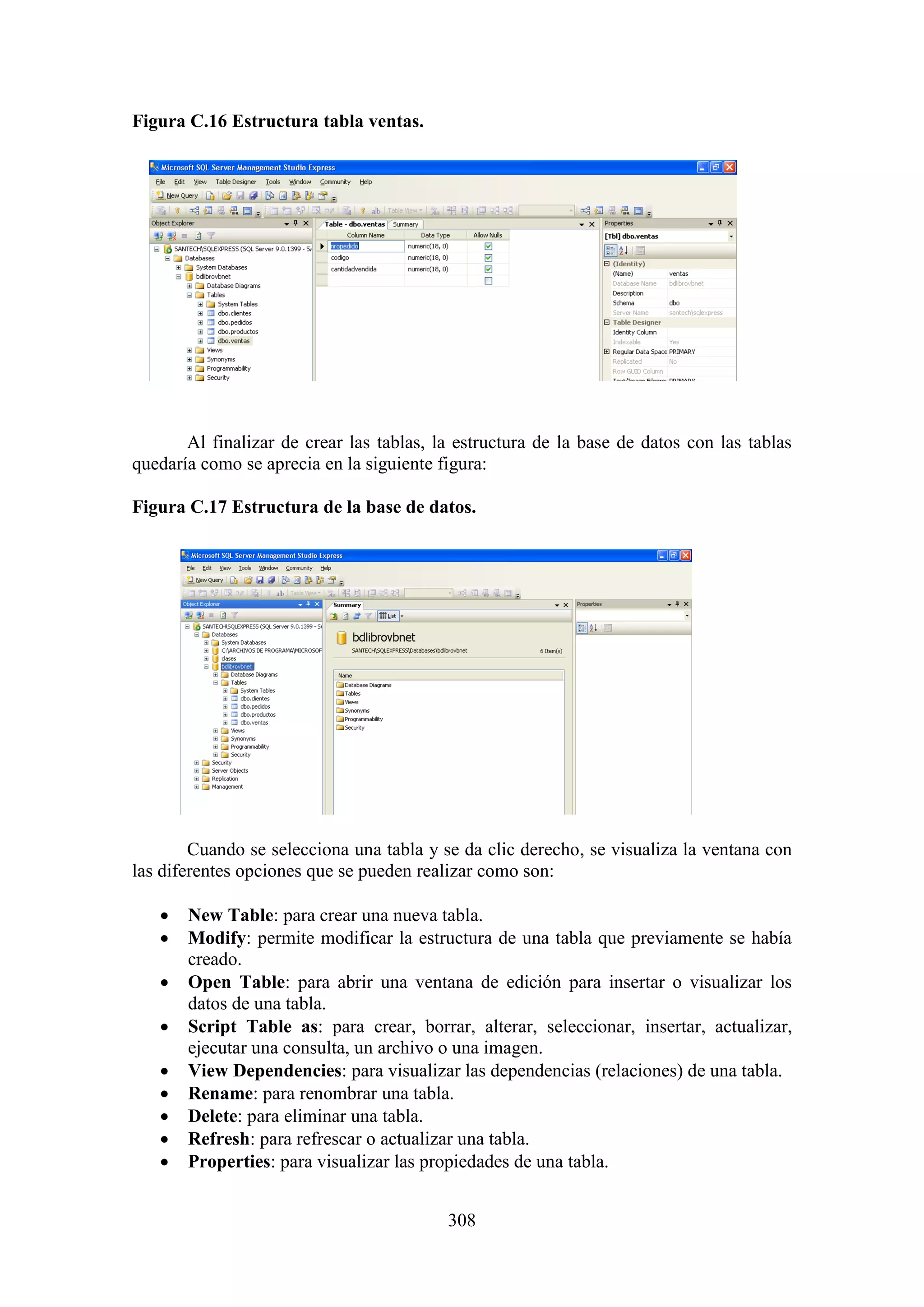 308
Figura C.16 Estructura tabla ventas.
Al finalizar de crear las tablas, la estructura de la base de datos con las tablas
quedaría como se aprecia en la siguiente figura:
Figura C.17 Estructura de la base de datos.
Cuando se selecciona una tabla y se da clic derecho, se visualiza la ventana con
las diferentes opciones que se pueden realizar como son:
 New Table: para crear una nueva tabla.
 Modify: permite modificar la estructura de una tabla que previamente se había
creado.
 Open Table: para abrir una ventana de edición para insertar o visualizar los
datos de una tabla.
 Script Table as: para crear, borrar, alterar, seleccionar, insertar, actualizar,
ejecutar una consulta, un archivo o una imagen.
 View Dependencies: para visualizar las dependencias (relaciones) de una tabla.
 Rename: para renombrar una tabla.
 Delete: para eliminar una tabla.
 Refresh: para refrescar o actualizar una tabla.
 Properties: para visualizar las propiedades de una tabla.
 