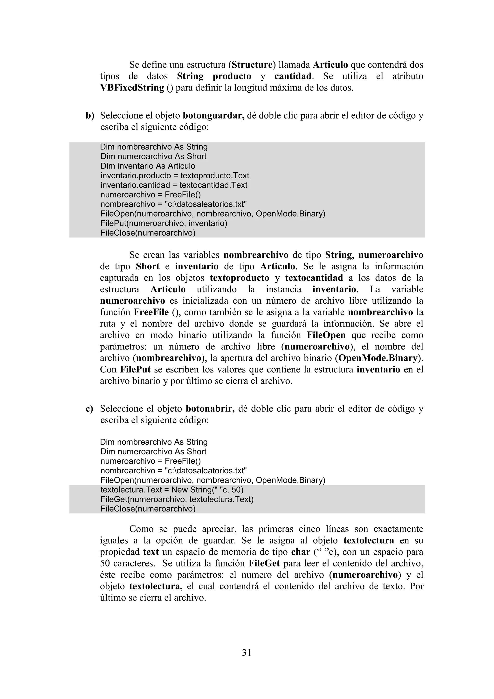 31
Se define una estructura (Structure) llamada Articulo que contendrá dos
tipos de datos String producto y cantidad. Se utiliza el atributo
VBFixedString () para definir la longitud máxima de los datos.
b) Seleccione el objeto botonguardar, dé doble clic para abrir el editor de código y
escriba el siguiente código:
Dim nombrearchivo As String
Dim numeroarchivo As Short
Dim inventario As Articulo
inventario.producto = textoproducto.Text
inventario.cantidad = textocantidad.Text
numeroarchivo = FreeFile()
nombrearchivo = "c:datosaleatorios.txt"
FileOpen(numeroarchivo, nombrearchivo, OpenMode.Binary)
FilePut(numeroarchivo, inventario)
FileClose(numeroarchivo)
Se crean las variables nombrearchivo de tipo String, numeroarchivo
de tipo Short e inventario de tipo Articulo. Se le asigna la información
capturada en los objetos textoproducto y textocantidad a los datos de la
estructura Articulo utilizando la instancia inventario. La variable
numeroarchivo es inicializada con un número de archivo libre utilizando la
función FreeFile (), como también se le asigna a la variable nombrearchivo la
ruta y el nombre del archivo donde se guardará la información. Se abre el
archivo en modo binario utilizando la función FileOpen que recibe como
parámetros: un número de archivo libre (numeroarchivo), el nombre del
archivo (nombrearchivo), la apertura del archivo binario (OpenMode.Binary).
Con FilePut se escriben los valores que contiene la estructura inventario en el
archivo binario y por último se cierra el archivo.
c) Seleccione el objeto botonabrir, dé doble clic para abrir el editor de código y
escriba el siguiente código:
Dim nombrearchivo As String
Dim numeroarchivo As Short
numeroarchivo = FreeFile()
nombrearchivo = "c:datosaleatorios.txt"
FileOpen(numeroarchivo, nombrearchivo, OpenMode.Binary)
textolectura.Text = New String(" "c, 50)
FileGet(numeroarchivo, textolectura.Text)
FileClose(numeroarchivo)
Como se puede apreciar, las primeras cinco líneas son exactamente
iguales a la opción de guardar. Se le asigna al objeto textolectura en su
propiedad text un espacio de memoria de tipo char (“ ”c), con un espacio para
50 caracteres. Se utiliza la función FileGet para leer el contenido del archivo,
éste recibe como parámetros: el numero del archivo (numeroarchivo) y el
objeto textolectura, el cual contendrá el contenido del archivo de texto. Por
último se cierra el archivo.
 