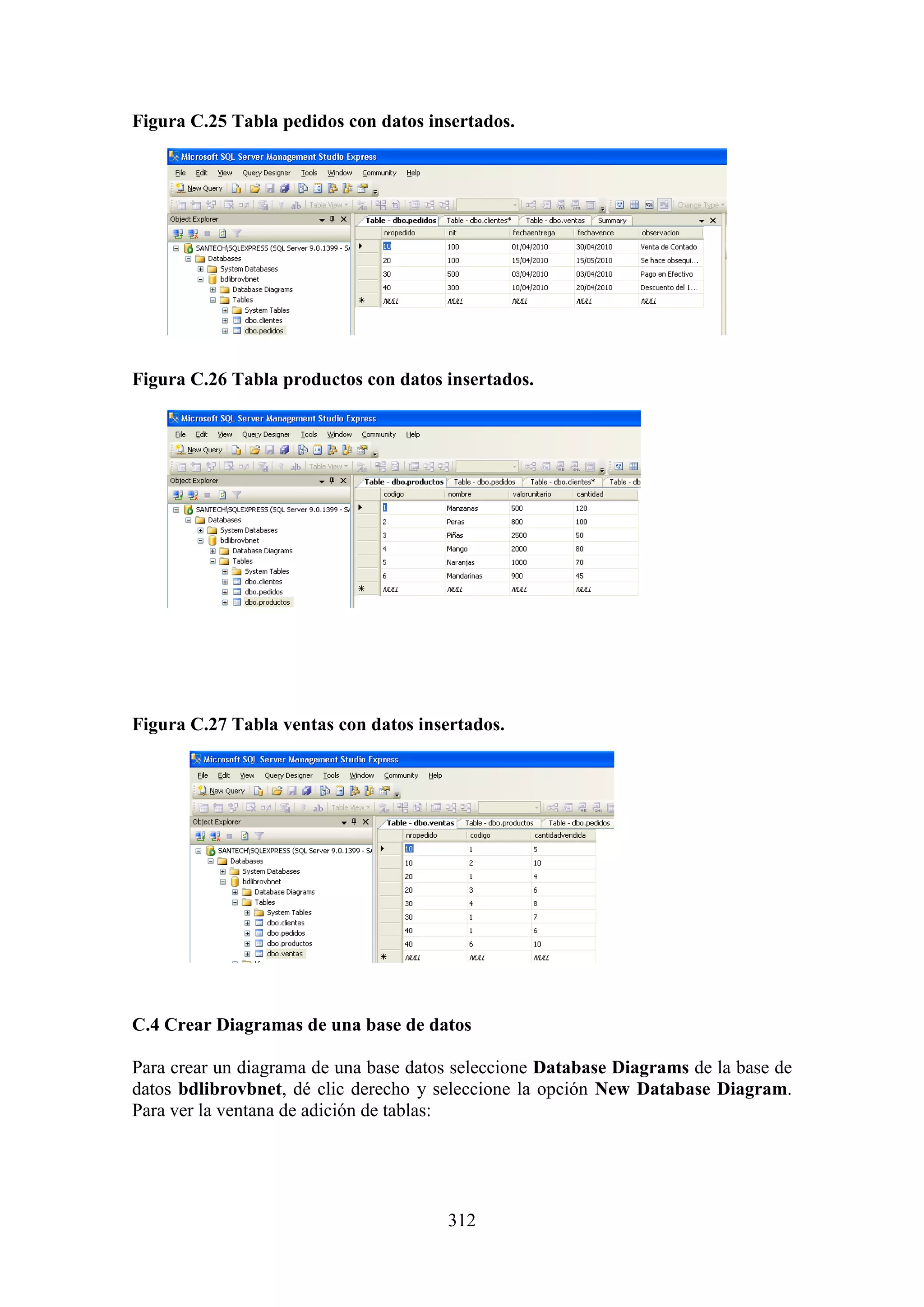 312
Figura C.25 Tabla pedidos con datos insertados.
Figura C.26 Tabla productos con datos insertados.
Figura C.27 Tabla ventas con datos insertados.
C.4 Crear Diagramas de una base de datos
Para crear un diagrama de una base datos seleccione Database Diagrams de la base de
datos bdlibrovbnet, dé clic derecho y seleccione la opción New Database Diagram.
Para ver la ventana de adición de tablas:
 