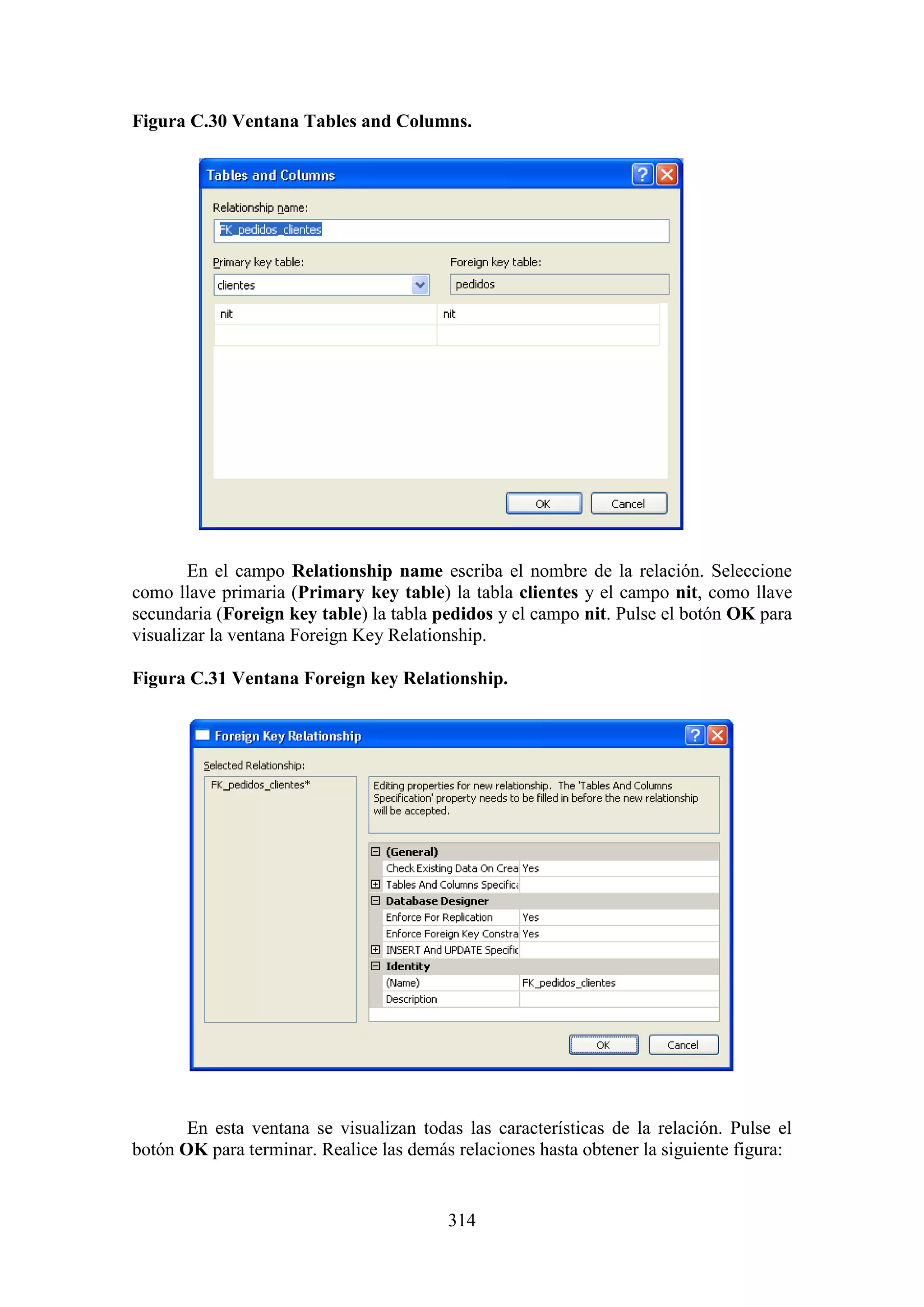 314
Figura C.30 Ventana Tables and Columns.
En el campo Relationship name escriba el nombre de la relación. Seleccione
como llave primaria (Primary key table) la tabla clientes y el campo nit, como llave
secundaria (Foreign key table) la tabla pedidos y el campo nit. Pulse el botón OK para
visualizar la ventana Foreign Key Relationship.
Figura C.31 Ventana Foreign key Relationship.
En esta ventana se visualizan todas las características de la relación. Pulse el
botón OK para terminar. Realice las demás relaciones hasta obtener la siguiente figura:
 