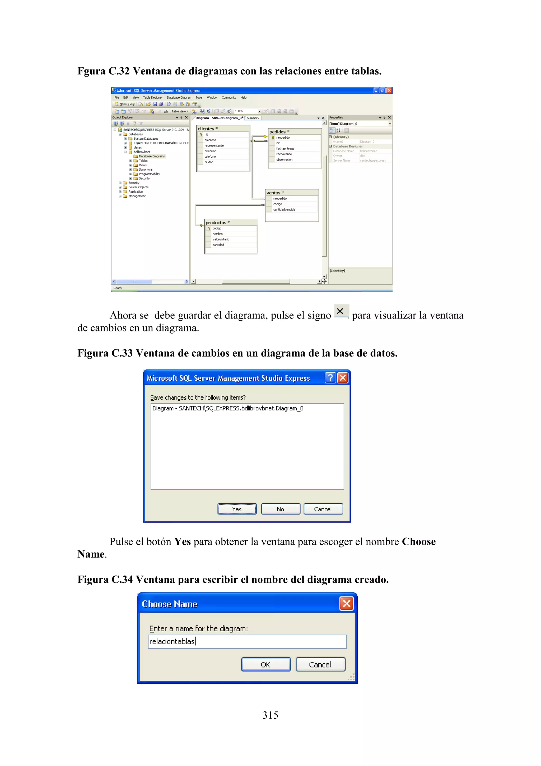 315
Fgura C.32 Ventana de diagramas con las relaciones entre tablas.
Ahora se debe guardar el diagrama, pulse el signo para visualizar la ventana
de cambios en un diagrama.
Figura C.33 Ventana de cambios en un diagrama de la base de datos.
Pulse el botón Yes para obtener la ventana para escoger el nombre Choose
Name.
Figura C.34 Ventana para escribir el nombre del diagrama creado.
 