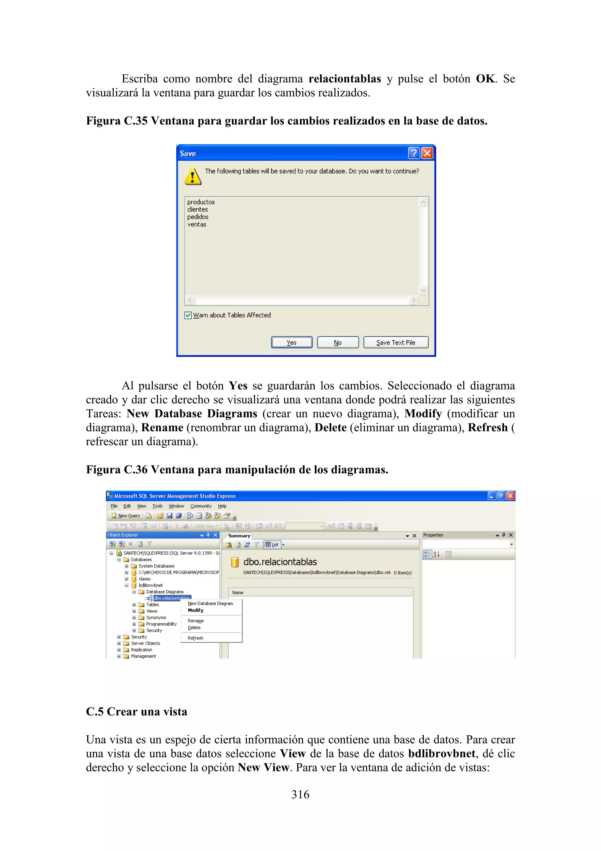 316
Escriba como nombre del diagrama relaciontablas y pulse el botón OK. Se
visualizará la ventana para guardar los cambios realizados.
Figura C.35 Ventana para guardar los cambios realizados en la base de datos.
Al pulsarse el botón Yes se guardarán los cambios. Seleccionado el diagrama
creado y dar clic derecho se visualizará una ventana donde podrá realizar las siguientes
Tareas: New Database Diagrams (crear un nuevo diagrama), Modify (modificar un
diagrama), Rename (renombrar un diagrama), Delete (eliminar un diagrama), Refresh (
refrescar un diagrama).
Figura C.36 Ventana para manipulación de los diagramas.
C.5 Crear una vista
Una vista es un espejo de cierta información que contiene una base de datos. Para crear
una vista de una base datos seleccione View de la base de datos bdlibrovbnet, dé clic
derecho y seleccione la opción New View. Para ver la ventana de adición de vistas:
 