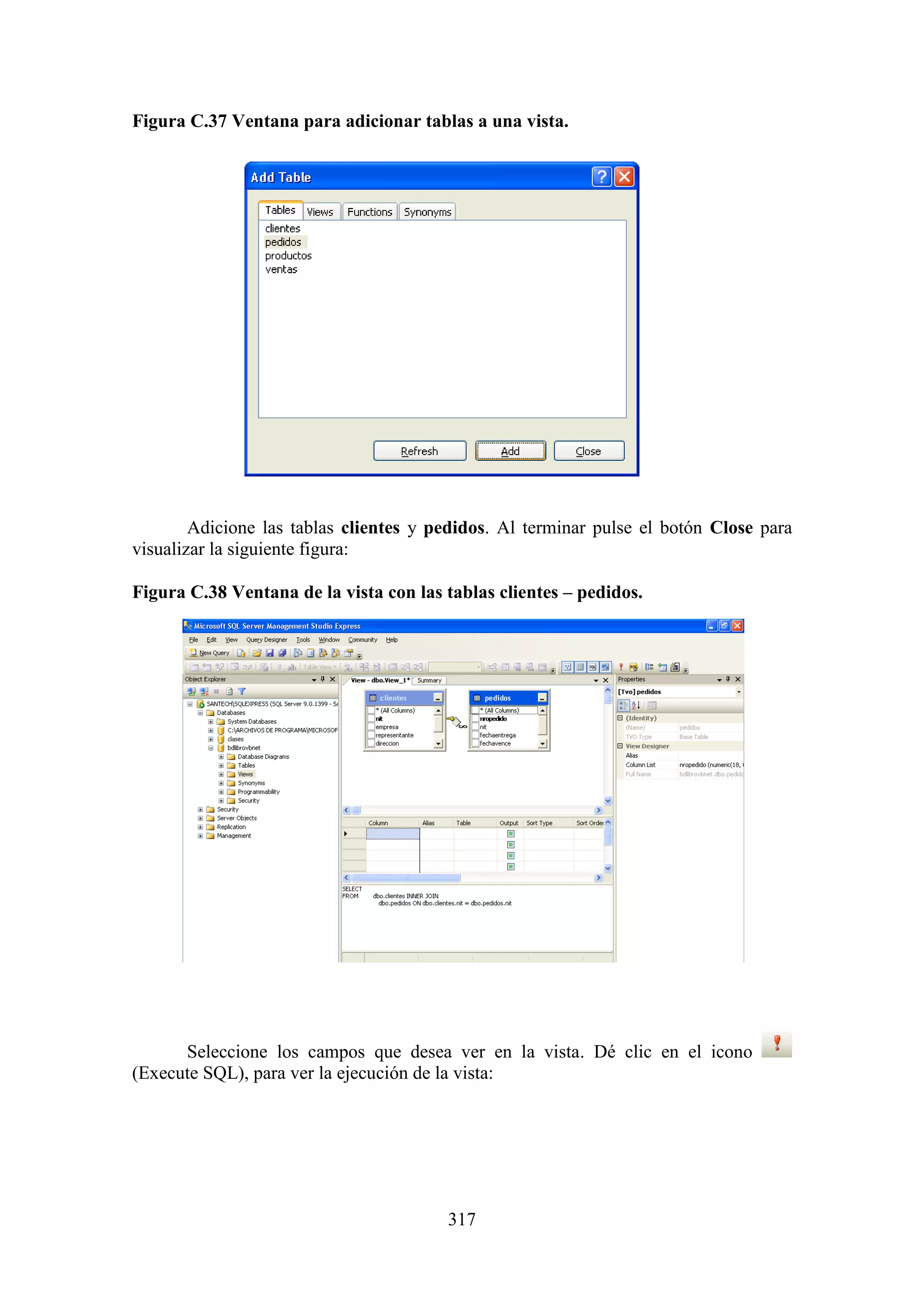 317
Figura C.37 Ventana para adicionar tablas a una vista.
Adicione las tablas clientes y pedidos. Al terminar pulse el botón Close para
visualizar la siguiente figura:
Figura C.38 Ventana de la vista con las tablas clientes – pedidos.
Seleccione los campos que desea ver en la vista. Dé clic en el icono
(Execute SQL), para ver la ejecución de la vista:
 
