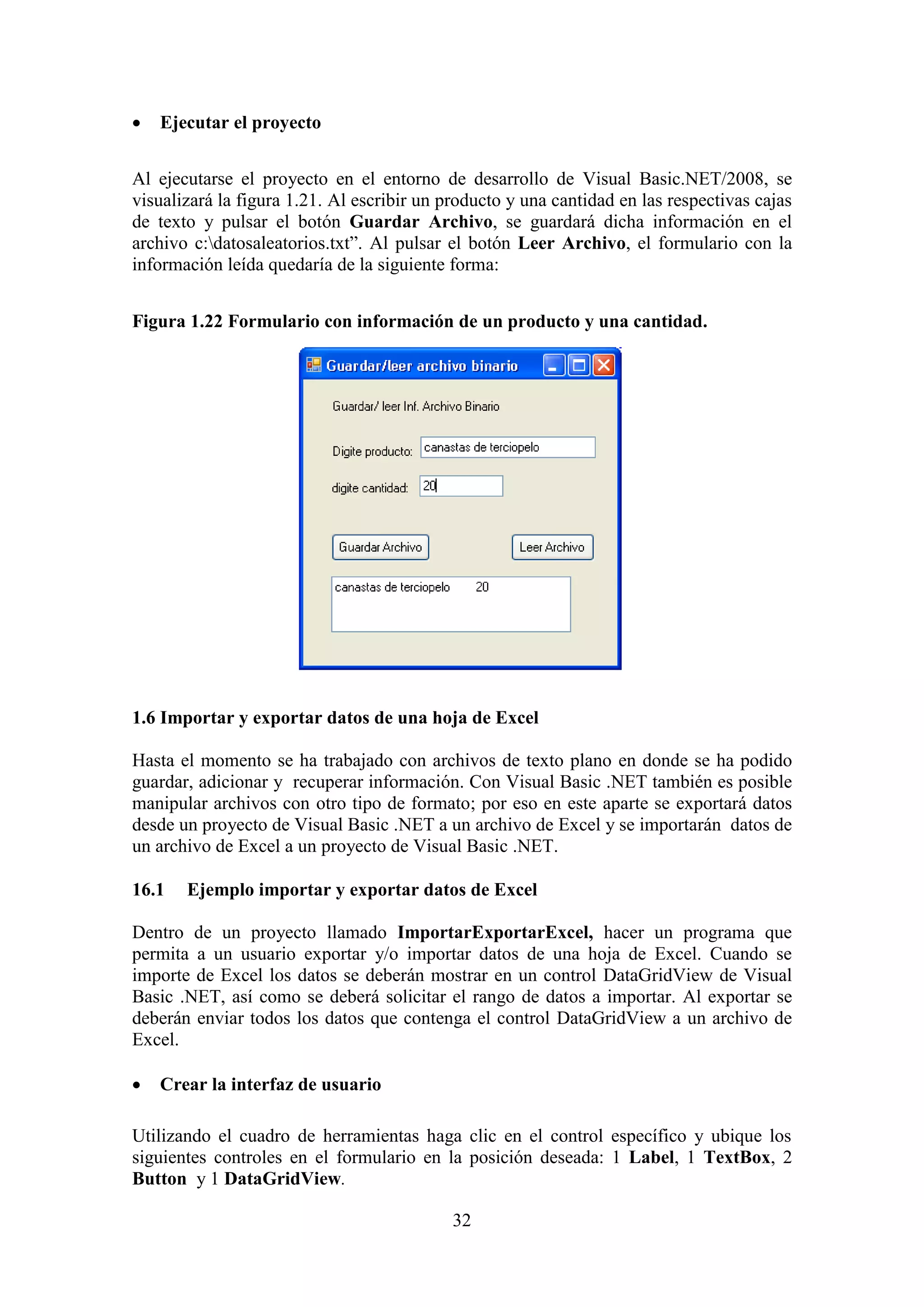 32
 Ejecutar el proyecto
Al ejecutarse el proyecto en el entorno de desarrollo de Visual Basic.NET/2008, se
visualizará la figura 1.21. Al escribir un producto y una cantidad en las respectivas cajas
de texto y pulsar el botón Guardar Archivo, se guardará dicha información en el
archivo c:datosaleatorios.txt”. Al pulsar el botón Leer Archivo, el formulario con la
información leída quedaría de la siguiente forma:
Figura 1.22 Formulario con información de un producto y una cantidad.
1.6 Importar y exportar datos de una hoja de Excel
Hasta el momento se ha trabajado con archivos de texto plano en donde se ha podido
guardar, adicionar y recuperar información. Con Visual Basic .NET también es posible
manipular archivos con otro tipo de formato; por eso en este aparte se exportará datos
desde un proyecto de Visual Basic .NET a un archivo de Excel y se importarán datos de
un archivo de Excel a un proyecto de Visual Basic .NET.
16.1 Ejemplo importar y exportar datos de Excel
Dentro de un proyecto llamado ImportarExportarExcel, hacer un programa que
permita a un usuario exportar y/o importar datos de una hoja de Excel. Cuando se
importe de Excel los datos se deberán mostrar en un control DataGridView de Visual
Basic .NET, así como se deberá solicitar el rango de datos a importar. Al exportar se
deberán enviar todos los datos que contenga el control DataGridView a un archivo de
Excel.
 Crear la interfaz de usuario
Utilizando el cuadro de herramientas haga clic en el control específico y ubique los
siguientes controles en el formulario en la posición deseada: 1 Label, 1 TextBox, 2
Button y 1 DataGridView.
 