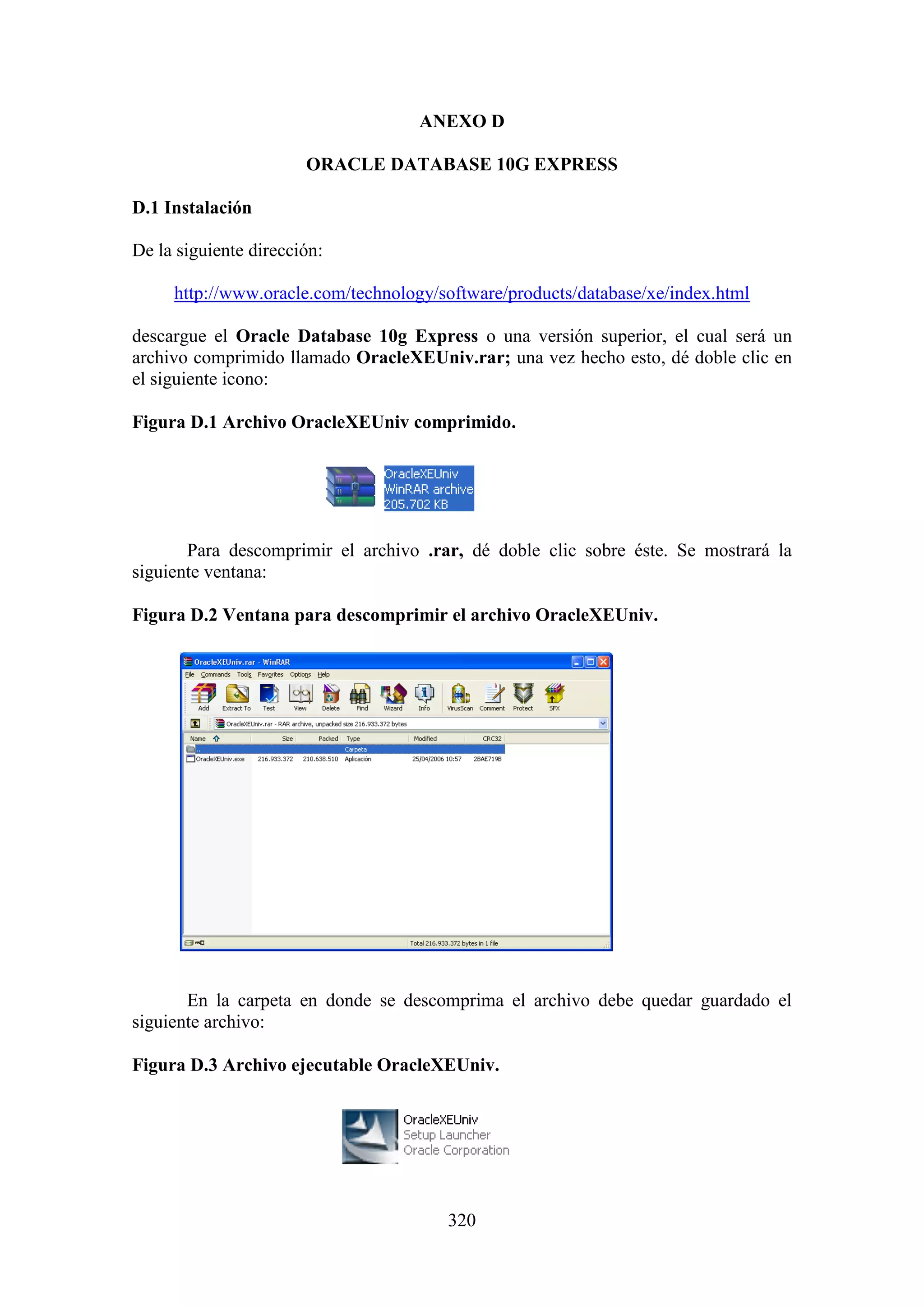 320
ANEXO D
ORACLE DATABASE 10G EXPRESS
D.1 Instalación
De la siguiente dirección:
http://www.oracle.com/technology/software/products/database/xe/index.html
descargue el Oracle Database 10g Express o una versión superior, el cual será un
archivo comprimido llamado OracleXEUniv.rar; una vez hecho esto, dé doble clic en
el siguiente icono:
Figura D.1 Archivo OracleXEUniv comprimido.
Para descomprimir el archivo .rar, dé doble clic sobre éste. Se mostrará la
siguiente ventana:
Figura D.2 Ventana para descomprimir el archivo OracleXEUniv.
En la carpeta en donde se descomprima el archivo debe quedar guardado el
siguiente archivo:
Figura D.3 Archivo ejecutable OracleXEUniv.
 