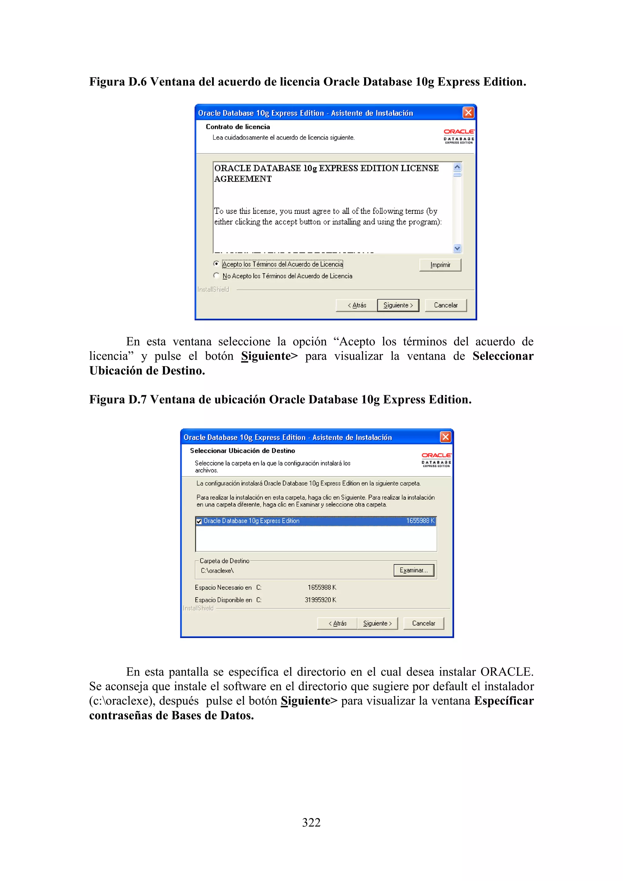 322
Figura D.6 Ventana del acuerdo de licencia Oracle Database 10g Express Edition.
En esta ventana seleccione la opción “Acepto los términos del acuerdo de
licencia” y pulse el botón Siguiente> para visualizar la ventana de Seleccionar
Ubicación de Destino.
Figura D.7 Ventana de ubicación Oracle Database 10g Express Edition.
En esta pantalla se específica el directorio en el cual desea instalar ORACLE.
Se aconseja que instale el software en el directorio que sugiere por default el instalador
(c:oraclexe), después pulse el botón Siguiente> para visualizar la ventana Específicar
contraseñas de Bases de Datos.
 