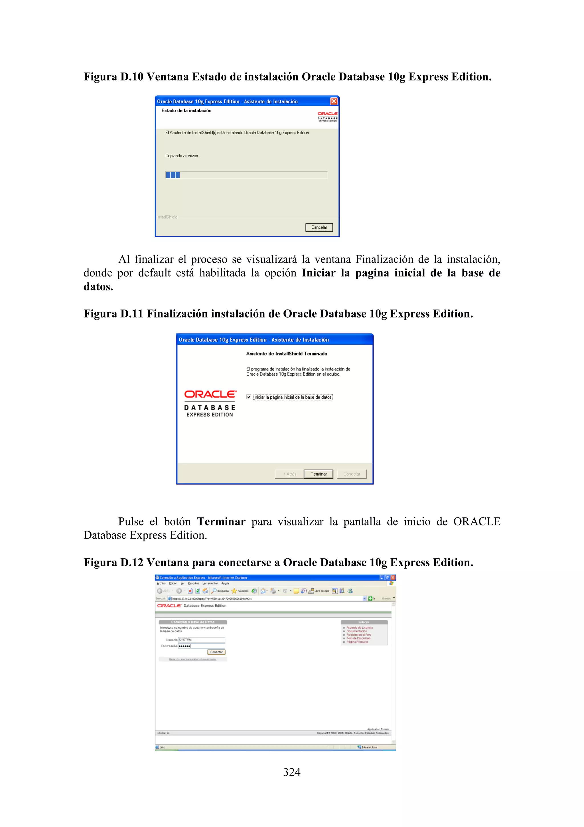 324
Figura D.10 Ventana Estado de instalación Oracle Database 10g Express Edition.
Al finalizar el proceso se visualizará la ventana Finalización de la instalación,
donde por default está habilitada la opción Iniciar la pagina inicial de la base de
datos.
Figura D.11 Finalización instalación de Oracle Database 10g Express Edition.
Pulse el botón Terminar para visualizar la pantalla de inicio de ORACLE
Database Express Edition.
Figura D.12 Ventana para conectarse a Oracle Database 10g Express Edition.
 
