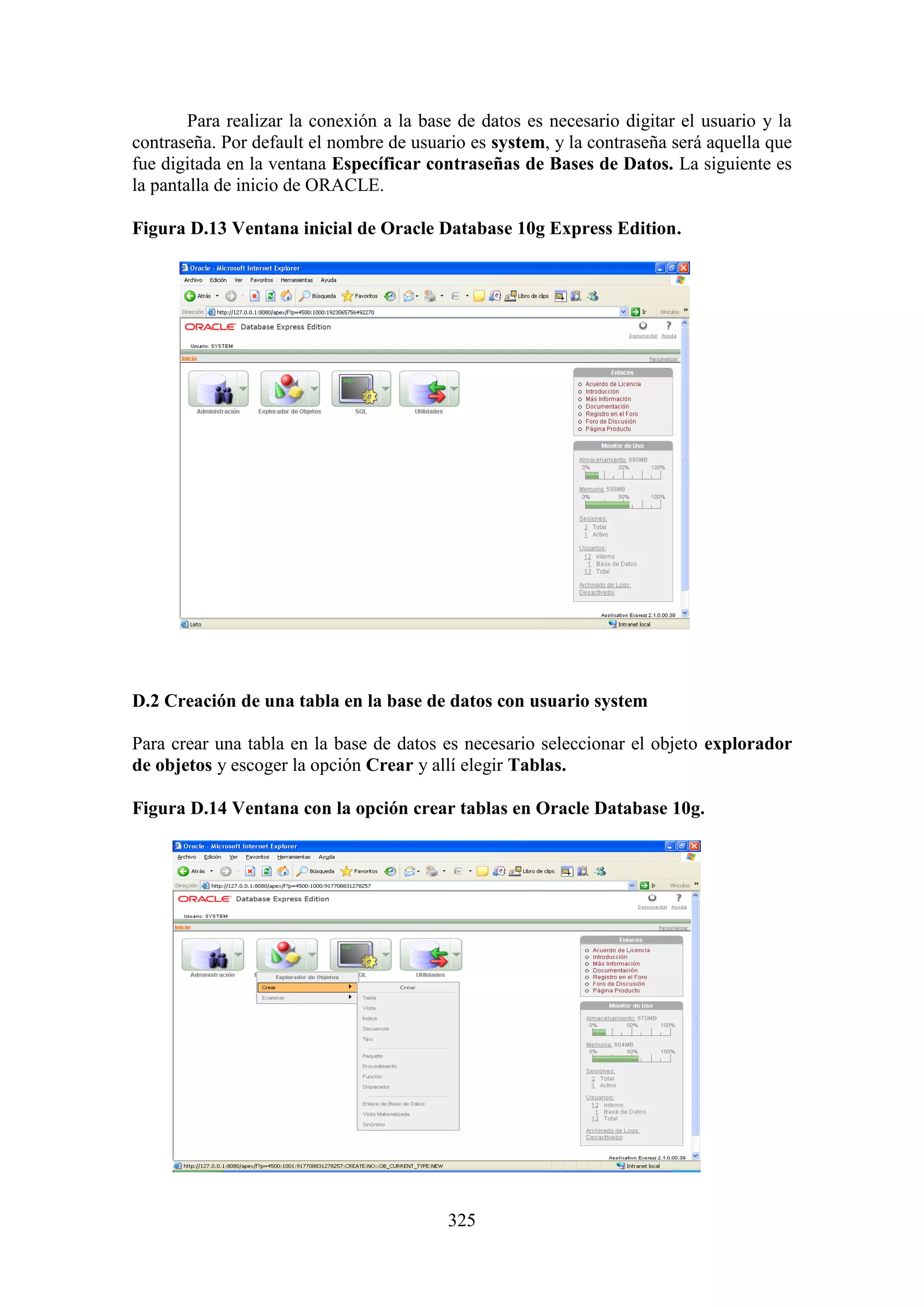 325
Para realizar la conexión a la base de datos es necesario digitar el usuario y la
contraseña. Por default el nombre de usuario es system, y la contraseña será aquella que
fue digitada en la ventana Específicar contraseñas de Bases de Datos. La siguiente es
la pantalla de inicio de ORACLE.
Figura D.13 Ventana inicial de Oracle Database 10g Express Edition.
D.2 Creación de una tabla en la base de datos con usuario system
Para crear una tabla en la base de datos es necesario seleccionar el objeto explorador
de objetos y escoger la opción Crear y allí elegir Tablas.
Figura D.14 Ventana con la opción crear tablas en Oracle Database 10g.
 