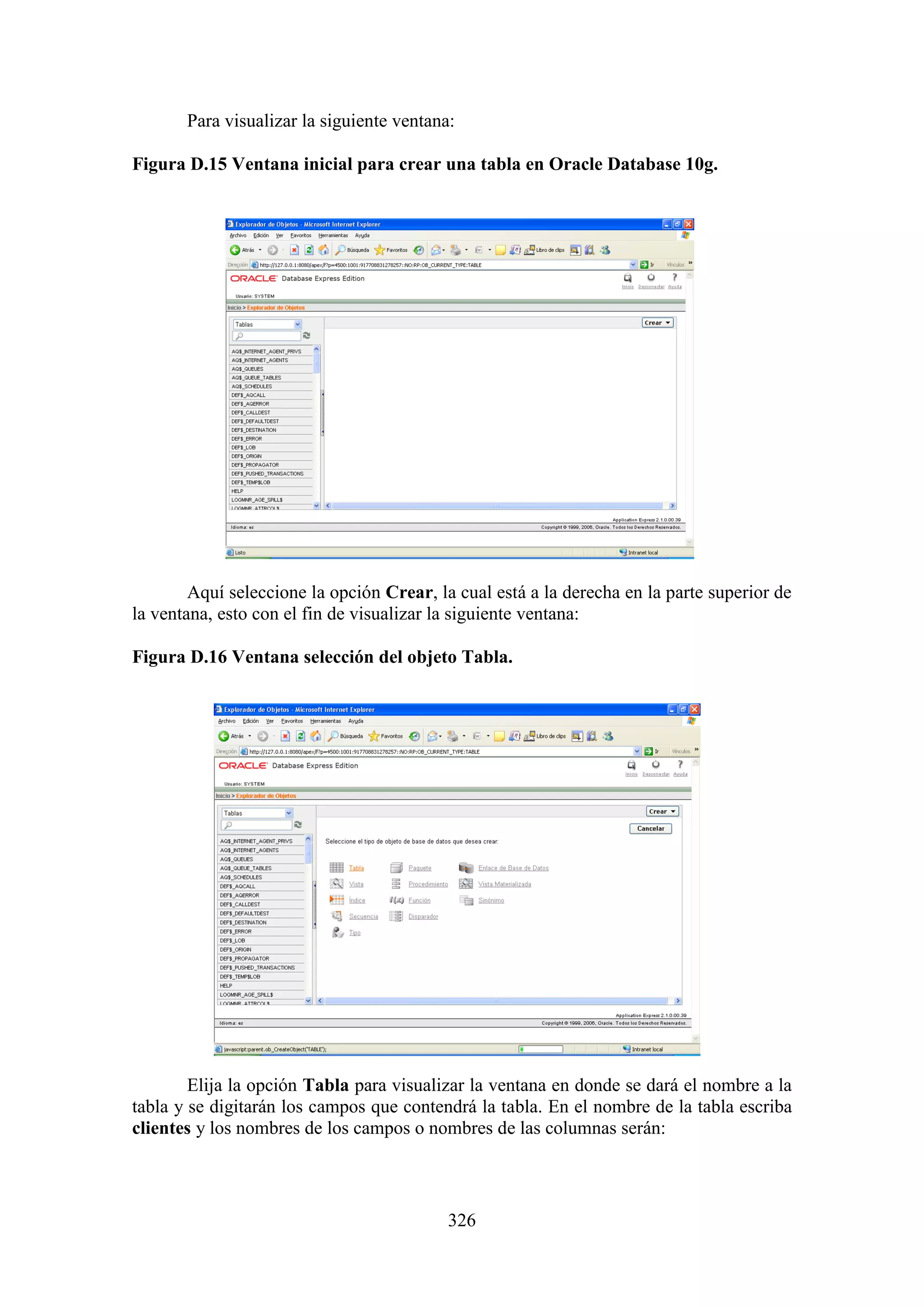 326
Para visualizar la siguiente ventana:
Figura D.15 Ventana inicial para crear una tabla en Oracle Database 10g.
Aquí seleccione la opción Crear, la cual está a la derecha en la parte superior de
la ventana, esto con el fin de visualizar la siguiente ventana:
Figura D.16 Ventana selección del objeto Tabla.
Elija la opción Tabla para visualizar la ventana en donde se dará el nombre a la
tabla y se digitarán los campos que contendrá la tabla. En el nombre de la tabla escriba
clientes y los nombres de los campos o nombres de las columnas serán:
 