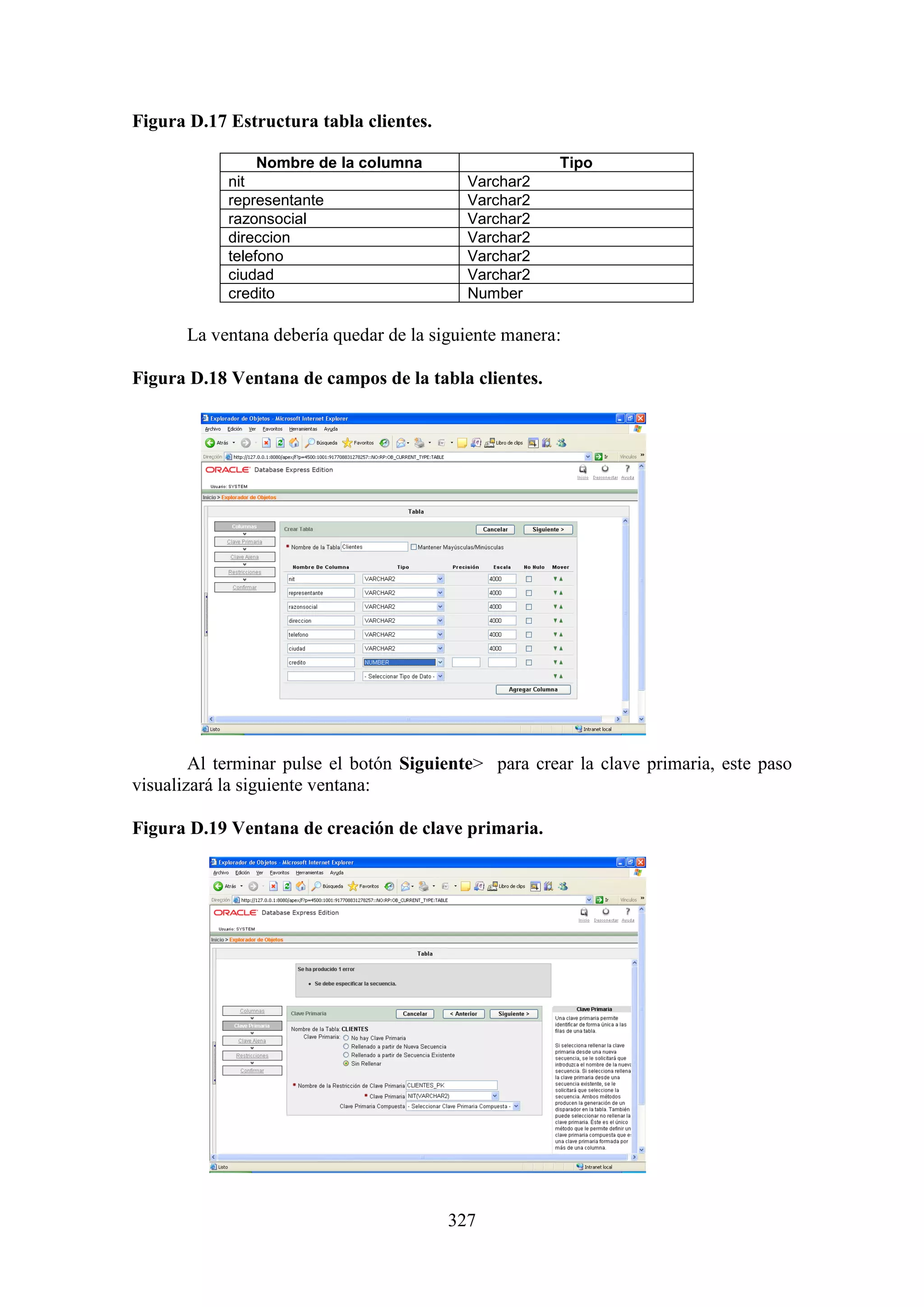 327
Figura D.17 Estructura tabla clientes.
Nombre de la columna Tipo
nit Varchar2
representante Varchar2
razonsocial Varchar2
direccion Varchar2
telefono Varchar2
ciudad Varchar2
credito Number
La ventana debería quedar de la siguiente manera:
Figura D.18 Ventana de campos de la tabla clientes.
Al terminar pulse el botón Siguiente> para crear la clave primaria, este paso
visualizará la siguiente ventana:
Figura D.19 Ventana de creación de clave primaria.
 