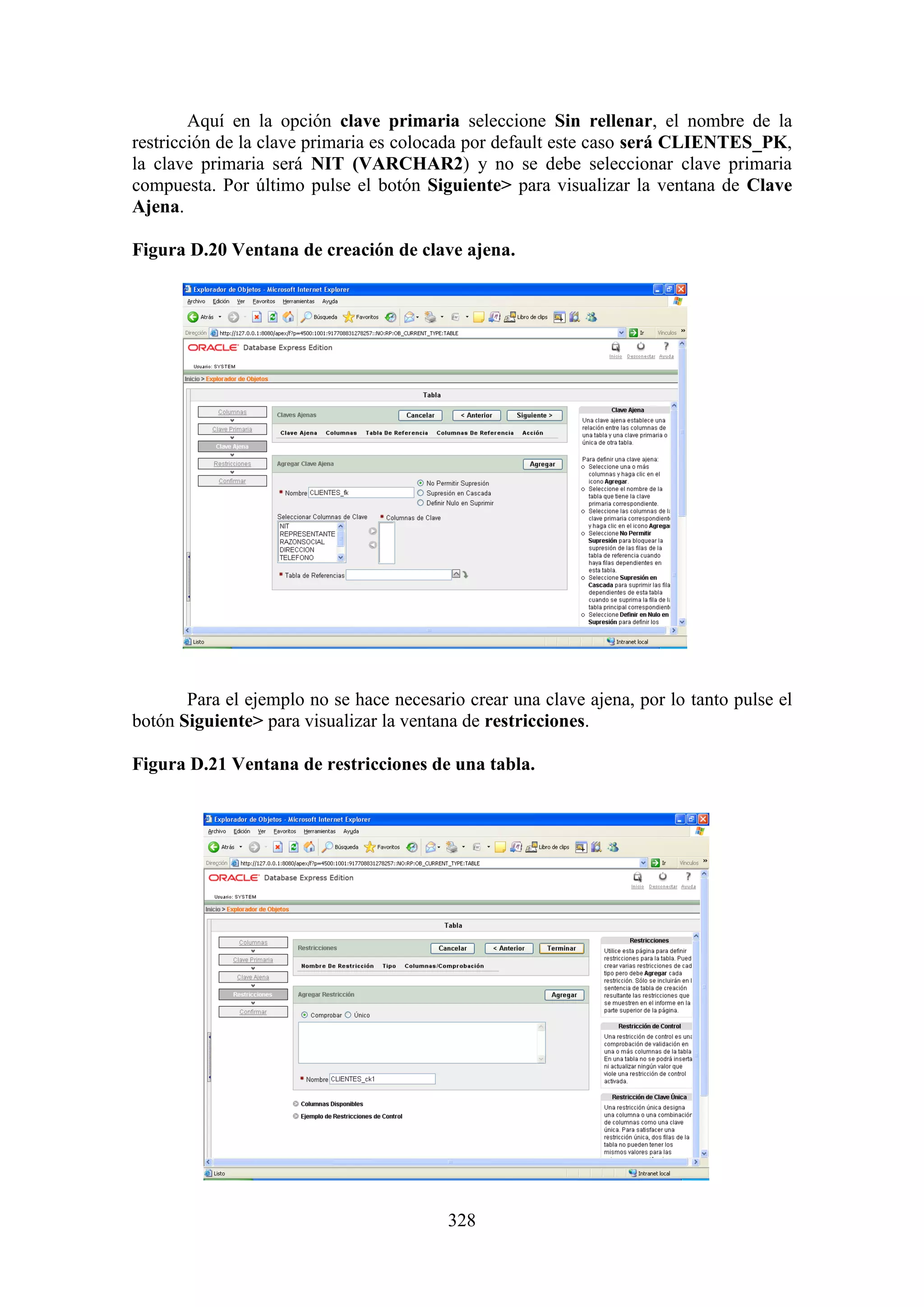 328
Aquí en la opción clave primaria seleccione Sin rellenar, el nombre de la
restricción de la clave primaria es colocada por default este caso será CLIENTES_PK,
la clave primaria será NIT (VARCHAR2) y no se debe seleccionar clave primaria
compuesta. Por último pulse el botón Siguiente> para visualizar la ventana de Clave
Ajena.
Figura D.20 Ventana de creación de clave ajena.
Para el ejemplo no se hace necesario crear una clave ajena, por lo tanto pulse el
botón Siguiente> para visualizar la ventana de restricciones.
Figura D.21 Ventana de restricciones de una tabla.
 