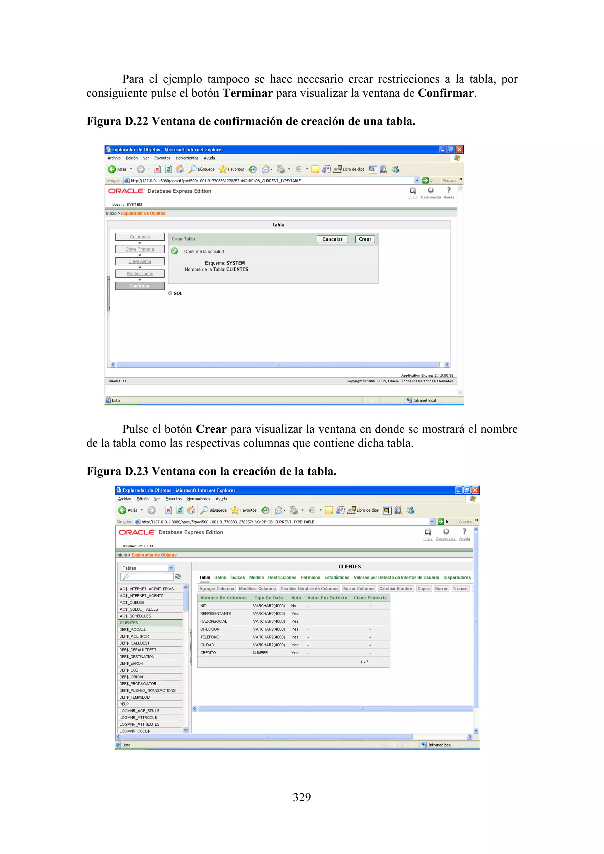 329
Para el ejemplo tampoco se hace necesario crear restricciones a la tabla, por
consiguiente pulse el botón Terminar para visualizar la ventana de Confirmar.
Figura D.22 Ventana de confirmación de creación de una tabla.
Pulse el botón Crear para visualizar la ventana en donde se mostrará el nombre
de la tabla como las respectivas columnas que contiene dicha tabla.
Figura D.23 Ventana con la creación de la tabla.
 