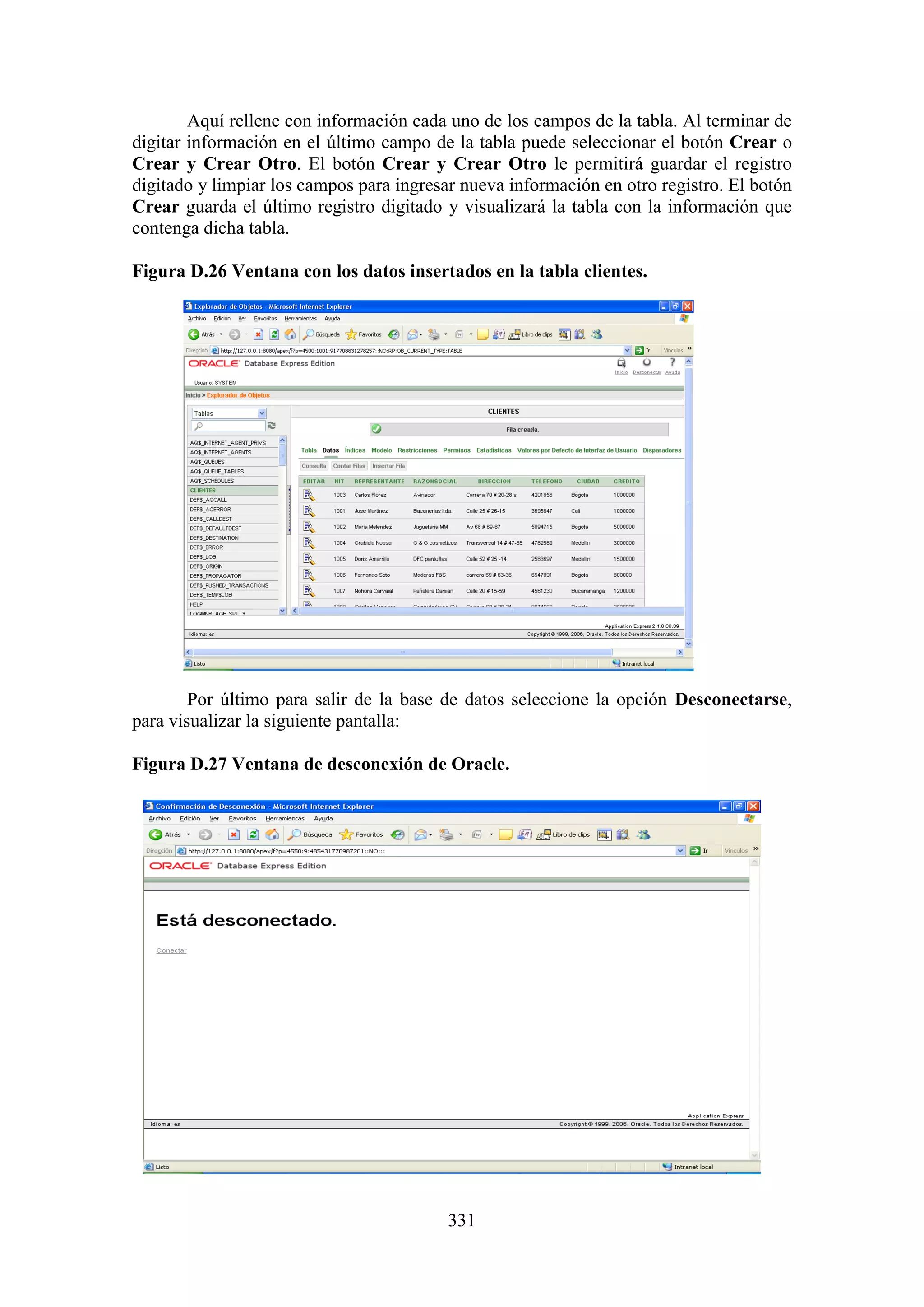 331
Aquí rellene con información cada uno de los campos de la tabla. Al terminar de
digitar información en el último campo de la tabla puede seleccionar el botón Crear o
Crear y Crear Otro. El botón Crear y Crear Otro le permitirá guardar el registro
digitado y limpiar los campos para ingresar nueva información en otro registro. El botón
Crear guarda el último registro digitado y visualizará la tabla con la información que
contenga dicha tabla.
Figura D.26 Ventana con los datos insertados en la tabla clientes.
Por último para salir de la base de datos seleccione la opción Desconectarse,
para visualizar la siguiente pantalla:
Figura D.27 Ventana de desconexión de Oracle.
 