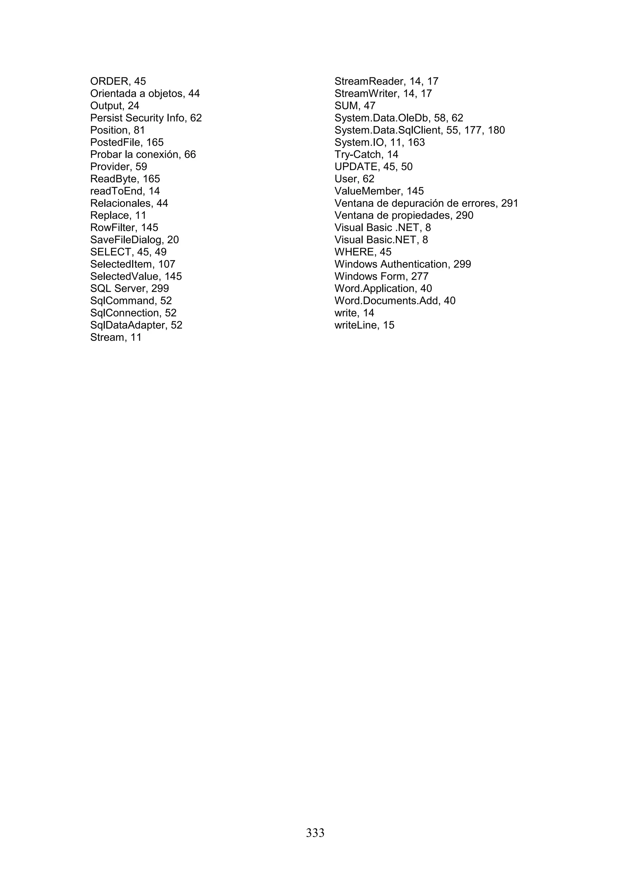 333
ORDER, 45
Orientada a objetos, 44
Output, 24
Persist Security Info, 62
Position, 81
PostedFile, 165
Probar la conexión, 66
Provider, 59
ReadByte, 165
readToEnd, 14
Relacionales, 44
Replace, 11
RowFilter, 145
SaveFileDialog, 20
SELECT, 45, 49
SelectedItem, 107
SelectedValue, 145
SQL Server, 299
SqlCommand, 52
SqlConnection, 52
SqlDataAdapter, 52
Stream, 11
StreamReader, 14, 17
StreamWriter, 14, 17
SUM, 47
System.Data.OleDb, 58, 62
System.Data.SqlClient, 55, 177, 180
System.IO, 11, 163
Try-Catch, 14
UPDATE, 45, 50
User, 62
ValueMember, 145
Ventana de depuración de errores, 291
Ventana de propiedades, 290
Visual Basic .NET, 8
Visual Basic.NET, 8
WHERE, 45
Windows Authentication, 299
Windows Form, 277
Word.Application, 40
Word.Documents.Add, 40
write, 14
writeLine, 15
 