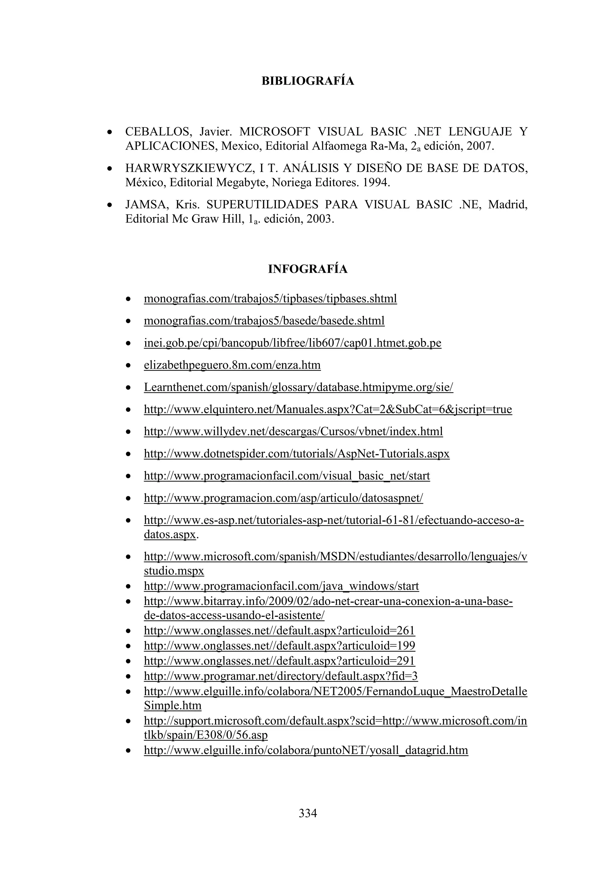 334
BIBLIOGRAFÍA
 CEBALLOS, Javier. MICROSOFT VISUAL BASIC .NET LENGUAJE Y
APLICACIONES, Mexico, Editorial Alfaomega Ra-Ma, 2a edición, 2007.
 HARWRYSZKIEWYCZ, I T. ANÁLISIS Y DISEÑO DE BASE DE DATOS,
México, Editorial Megabyte, Noriega Editores. 1994.
 JAMSA, Kris. SUPERUTILIDADES PARA VISUAL BASIC .NE, Madrid,
Editorial Mc Graw Hill, 1a. edición, 2003.
INFOGRAFÍA
 monografias.com/trabajos5/tipbases/tipbases.shtml
 monografias.com/trabajos5/basede/basede.shtml
 inei.gob.pe/cpi/bancopub/libfree/lib607/cap01.htmet.gob.pe
 elizabethpeguero.8m.com/enza.htm
 Learnthenet.com/spanish/glossary/database.htmipyme.org/sie/
 http://www.elquintero.net/Manuales.aspx?Cat=2&SubCat=6&jscript=true
 http://www.willydev.net/descargas/Cursos/vbnet/index.html
 http://www.dotnetspider.com/tutorials/AspNet-Tutorials.aspx
 http://www.programacionfacil.com/visual_basic_net/start
 http://www.programacion.com/asp/articulo/datosaspnet/
 http://www.es-asp.net/tutoriales-asp-net/tutorial-61-81/efectuando-acceso-a-
datos.aspx.
 http://www.microsoft.com/spanish/MSDN/estudiantes/desarrollo/lenguajes/v
studio.mspx
 http://www.programacionfacil.com/java_windows/start
 http://www.bitarray.info/2009/02/ado-net-crear-una-conexion-a-una-base-
de-datos-access-usando-el-asistente/
 http://www.onglasses.net//default.aspx?articuloid=261
 http://www.onglasses.net//default.aspx?articuloid=199
 http://www.onglasses.net//default.aspx?articuloid=291
 http://www.programar.net/directory/default.aspx?fid=3
 http://www.elguille.info/colabora/NET2005/FernandoLuque_MaestroDetalle
Simple.htm
 http://support.microsoft.com/default.aspx?scid=http://www.microsoft.com/in
tlkb/spain/E308/0/56.asp
 http://www.elguille.info/colabora/puntoNET/yosall_datagrid.htm
 