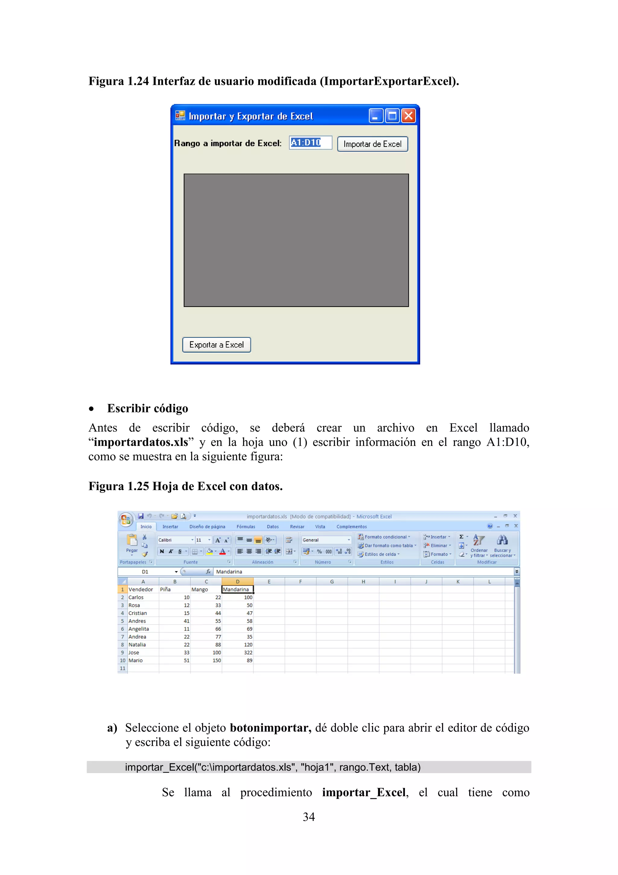 34
Figura 1.24 Interfaz de usuario modificada (ImportarExportarExcel).
 Escribir código
Antes de escribir código, se deberá crear un archivo en Excel llamado
“importardatos.xls” y en la hoja uno (1) escribir información en el rango A1:D10,
como se muestra en la siguiente figura:
Figura 1.25 Hoja de Excel con datos.
a) Seleccione el objeto botonimportar, dé doble clic para abrir el editor de código
y escriba el siguiente código:
importar_Excel("c:importardatos.xls", "hoja1", rango.Text, tabla)
Se llama al procedimiento importar_Excel, el cual tiene como
 