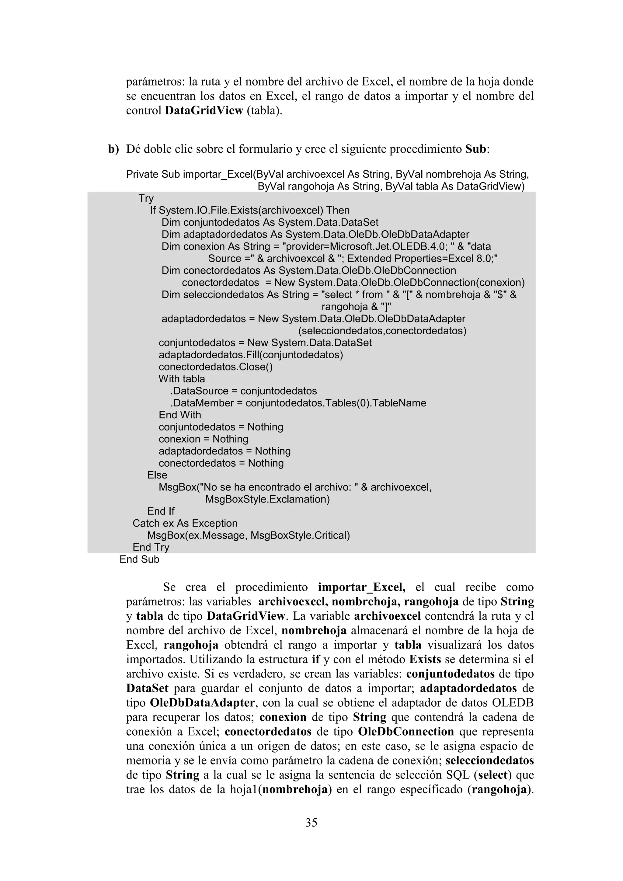 35
parámetros: la ruta y el nombre del archivo de Excel, el nombre de la hoja donde
se encuentran los datos en Excel, el rango de datos a importar y el nombre del
control DataGridView (tabla).
b) Dé doble clic sobre el formulario y cree el siguiente procedimiento Sub:
Private Sub importar_Excel(ByVal archivoexcel As String, ByVal nombrehoja As String,
ByVal rangohoja As String, ByVal tabla As DataGridView)
Try
If System.IO.File.Exists(archivoexcel) Then
Dim conjuntodedatos As System.Data.DataSet
Dim adaptadordedatos As System.Data.OleDb.OleDbDataAdapter
Dim conexion As String = "provider=Microsoft.Jet.OLEDB.4.0; " & "data
Source =" & archivoexcel & "; Extended Properties=Excel 8.0;"
Dim conectordedatos As System.Data.OleDb.OleDbConnection
conectordedatos = New System.Data.OleDb.OleDbConnection(conexion)
Dim selecciondedatos As String = "select * from " & "[" & nombrehoja & "$" &
rangohoja & "]"
adaptadordedatos = New System.Data.OleDb.OleDbDataAdapter
(selecciondedatos,conectordedatos)
conjuntodedatos = New System.Data.DataSet
adaptadordedatos.Fill(conjuntodedatos)
conectordedatos.Close()
With tabla
.DataSource = conjuntodedatos
.DataMember = conjuntodedatos.Tables(0).TableName
End With
conjuntodedatos = Nothing
conexion = Nothing
adaptadordedatos = Nothing
conectordedatos = Nothing
Else
MsgBox("No se ha encontrado el archivo: " & archivoexcel,
MsgBoxStyle.Exclamation)
End If
Catch ex As Exception
MsgBox(ex.Message, MsgBoxStyle.Critical)
End Try
End Sub
Se crea el procedimiento importar_Excel, el cual recibe como
parámetros: las variables archivoexcel, nombrehoja, rangohoja de tipo String
y tabla de tipo DataGridView. La variable archivoexcel contendrá la ruta y el
nombre del archivo de Excel, nombrehoja almacenará el nombre de la hoja de
Excel, rangohoja obtendrá el rango a importar y tabla visualizará los datos
importados. Utilizando la estructura if y con el método Exists se determina si el
archivo existe. Si es verdadero, se crean las variables: conjuntodedatos de tipo
DataSet para guardar el conjunto de datos a importar; adaptadordedatos de
tipo OleDbDataAdapter, con la cual se obtiene el adaptador de datos OLEDB
para recuperar los datos; conexion de tipo String que contendrá la cadena de
conexión a Excel; conectordedatos de tipo OleDbConnection que representa
una conexión única a un origen de datos; en este caso, se le asigna espacio de
memoria y se le envía como parámetro la cadena de conexión; selecciondedatos
de tipo String a la cual se le asigna la sentencia de selección SQL (select) que
trae los datos de la hoja1(nombrehoja) en el rango específicado (rangohoja).
 