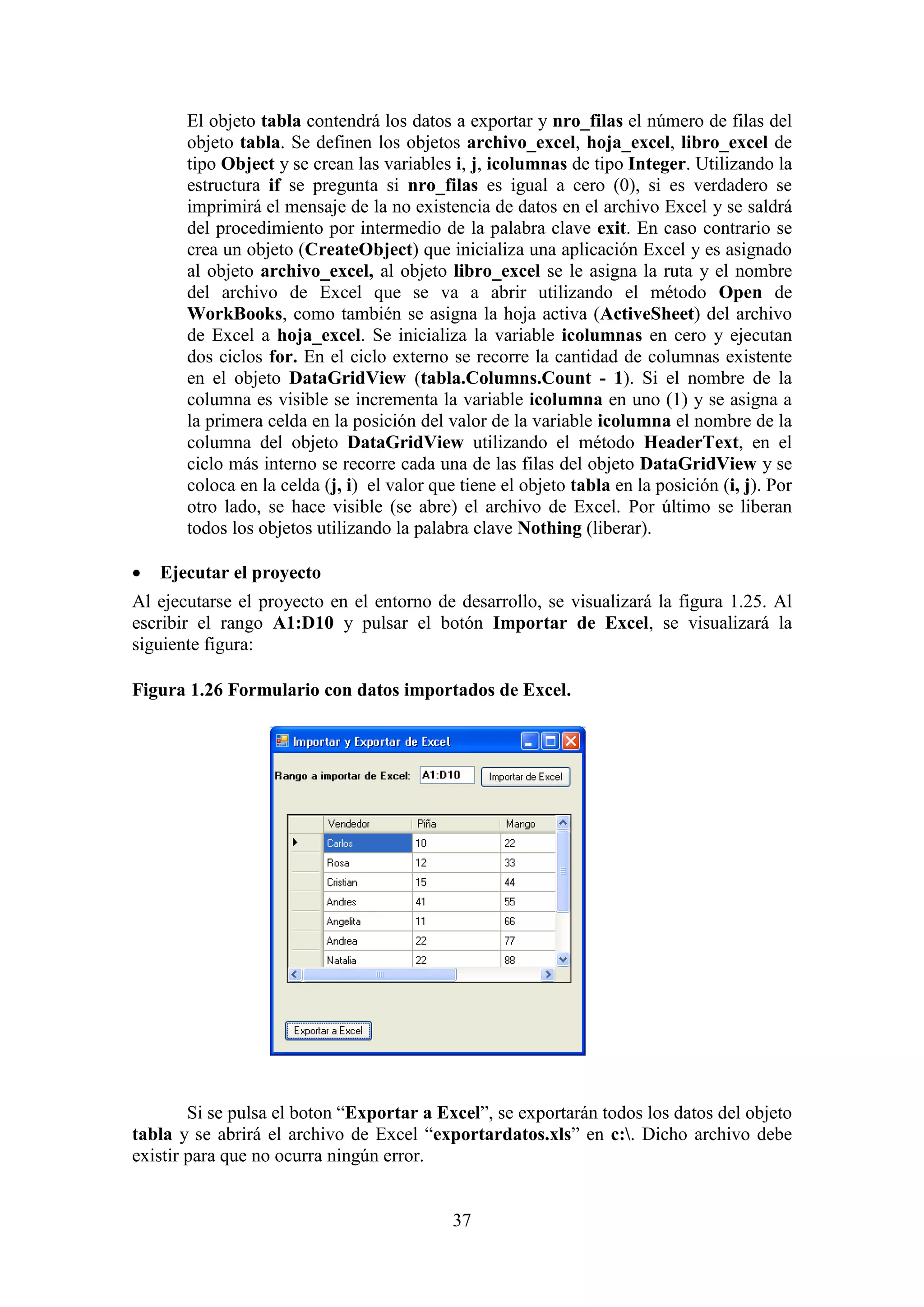 37
El objeto tabla contendrá los datos a exportar y nro_filas el número de filas del
objeto tabla. Se definen los objetos archivo_excel, hoja_excel, libro_excel de
tipo Object y se crean las variables i, j, icolumnas de tipo Integer. Utilizando la
estructura if se pregunta si nro_filas es igual a cero (0), si es verdadero se
imprimirá el mensaje de la no existencia de datos en el archivo Excel y se saldrá
del procedimiento por intermedio de la palabra clave exit. En caso contrario se
crea un objeto (CreateObject) que inicializa una aplicación Excel y es asignado
al objeto archivo_excel, al objeto libro_excel se le asigna la ruta y el nombre
del archivo de Excel que se va a abrir utilizando el método Open de
WorkBooks, como también se asigna la hoja activa (ActiveSheet) del archivo
de Excel a hoja_excel. Se inicializa la variable icolumnas en cero y ejecutan
dos ciclos for. En el ciclo externo se recorre la cantidad de columnas existente
en el objeto DataGridView (tabla.Columns.Count - 1). Si el nombre de la
columna es visible se incrementa la variable icolumna en uno (1) y se asigna a
la primera celda en la posición del valor de la variable icolumna el nombre de la
columna del objeto DataGridView utilizando el método HeaderText, en el
ciclo más interno se recorre cada una de las filas del objeto DataGridView y se
coloca en la celda (j, i) el valor que tiene el objeto tabla en la posición (i, j). Por
otro lado, se hace visible (se abre) el archivo de Excel. Por último se liberan
todos los objetos utilizando la palabra clave Nothing (liberar).
 Ejecutar el proyecto
Al ejecutarse el proyecto en el entorno de desarrollo, se visualizará la figura 1.25. Al
escribir el rango A1:D10 y pulsar el botón Importar de Excel, se visualizará la
siguiente figura:
Figura 1.26 Formulario con datos importados de Excel.
Si se pulsa el boton “Exportar a Excel”, se exportarán todos los datos del objeto
tabla y se abrirá el archivo de Excel “exportardatos.xls” en c:. Dicho archivo debe
existir para que no ocurra ningún error.
 
