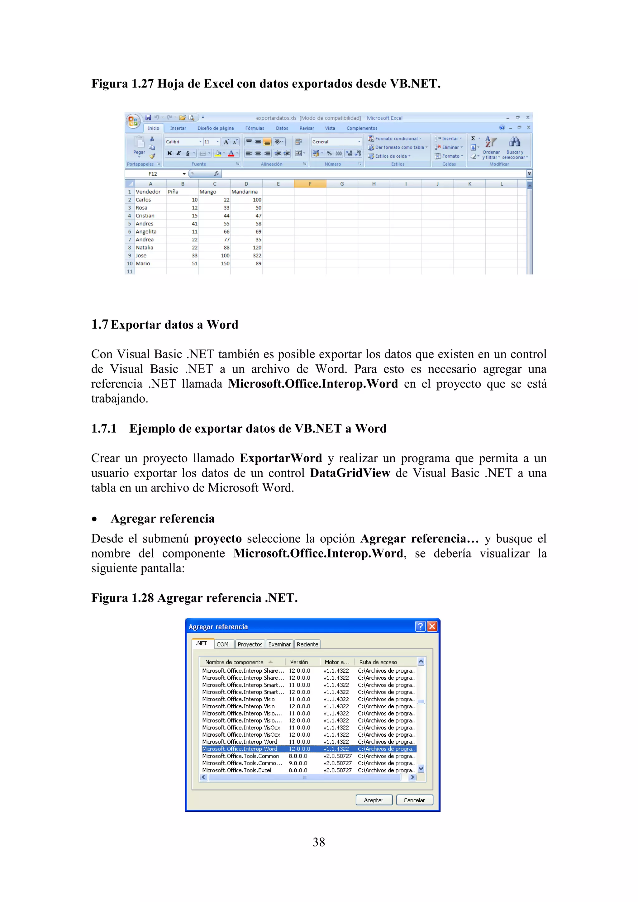 38
Figura 1.27 Hoja de Excel con datos exportados desde VB.NET.
1.7Exportar datos a Word
Con Visual Basic .NET también es posible exportar los datos que existen en un control
de Visual Basic .NET a un archivo de Word. Para esto es necesario agregar una
referencia .NET llamada Microsoft.Office.Interop.Word en el proyecto que se está
trabajando.
1.7.1 Ejemplo de exportar datos de VB.NET a Word
Crear un proyecto llamado ExportarWord y realizar un programa que permita a un
usuario exportar los datos de un control DataGridView de Visual Basic .NET a una
tabla en un archivo de Microsoft Word.
 Agregar referencia
Desde el submenú proyecto seleccione la opción Agregar referencia… y busque el
nombre del componente Microsoft.Office.Interop.Word, se debería visualizar la
siguiente pantalla:
Figura 1.28 Agregar referencia .NET.
 