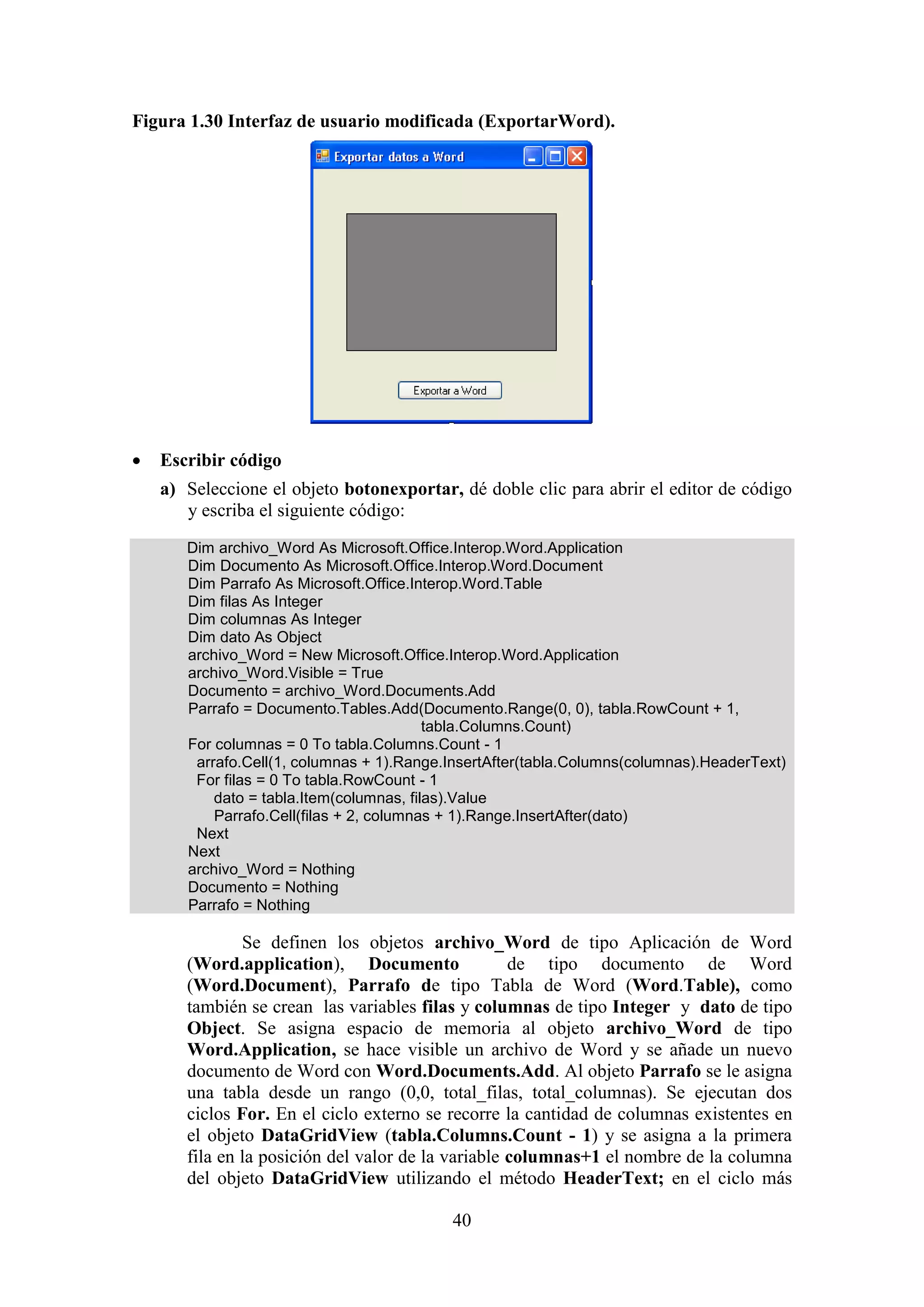 40
Figura 1.30 Interfaz de usuario modificada (ExportarWord).
 Escribir código
a) Seleccione el objeto botonexportar, dé doble clic para abrir el editor de código
y escriba el siguiente código:
Dim archivo_Word As Microsoft.Office.Interop.Word.Application
Dim Documento As Microsoft.Office.Interop.Word.Document
Dim Parrafo As Microsoft.Office.Interop.Word.Table
Dim filas As Integer
Dim columnas As Integer
Dim dato As Object
archivo_Word = New Microsoft.Office.Interop.Word.Application
archivo_Word.Visible = True
Documento = archivo_Word.Documents.Add
Parrafo = Documento.Tables.Add(Documento.Range(0, 0), tabla.RowCount + 1,
tabla.Columns.Count)
For columnas = 0 To tabla.Columns.Count - 1
arrafo.Cell(1, columnas + 1).Range.InsertAfter(tabla.Columns(columnas).HeaderText)
For filas = 0 To tabla.RowCount - 1
dato = tabla.Item(columnas, filas).Value
Parrafo.Cell(filas + 2, columnas + 1).Range.InsertAfter(dato)
Next
Next
archivo_Word = Nothing
Documento = Nothing
Parrafo = Nothing
Se definen los objetos archivo_Word de tipo Aplicación de Word
(Word.application), Documento de tipo documento de Word
(Word.Document), Parrafo de tipo Tabla de Word (Word.Table), como
también se crean las variables filas y columnas de tipo Integer y dato de tipo
Object. Se asigna espacio de memoria al objeto archivo_Word de tipo
Word.Application, se hace visible un archivo de Word y se añade un nuevo
documento de Word con Word.Documents.Add. Al objeto Parrafo se le asigna
una tabla desde un rango (0,0, total_filas, total_columnas). Se ejecutan dos
ciclos For. En el ciclo externo se recorre la cantidad de columnas existentes en
el objeto DataGridView (tabla.Columns.Count - 1) y se asigna a la primera
fila en la posición del valor de la variable columnas+1 el nombre de la columna
del objeto DataGridView utilizando el método HeaderText; en el ciclo más
 
