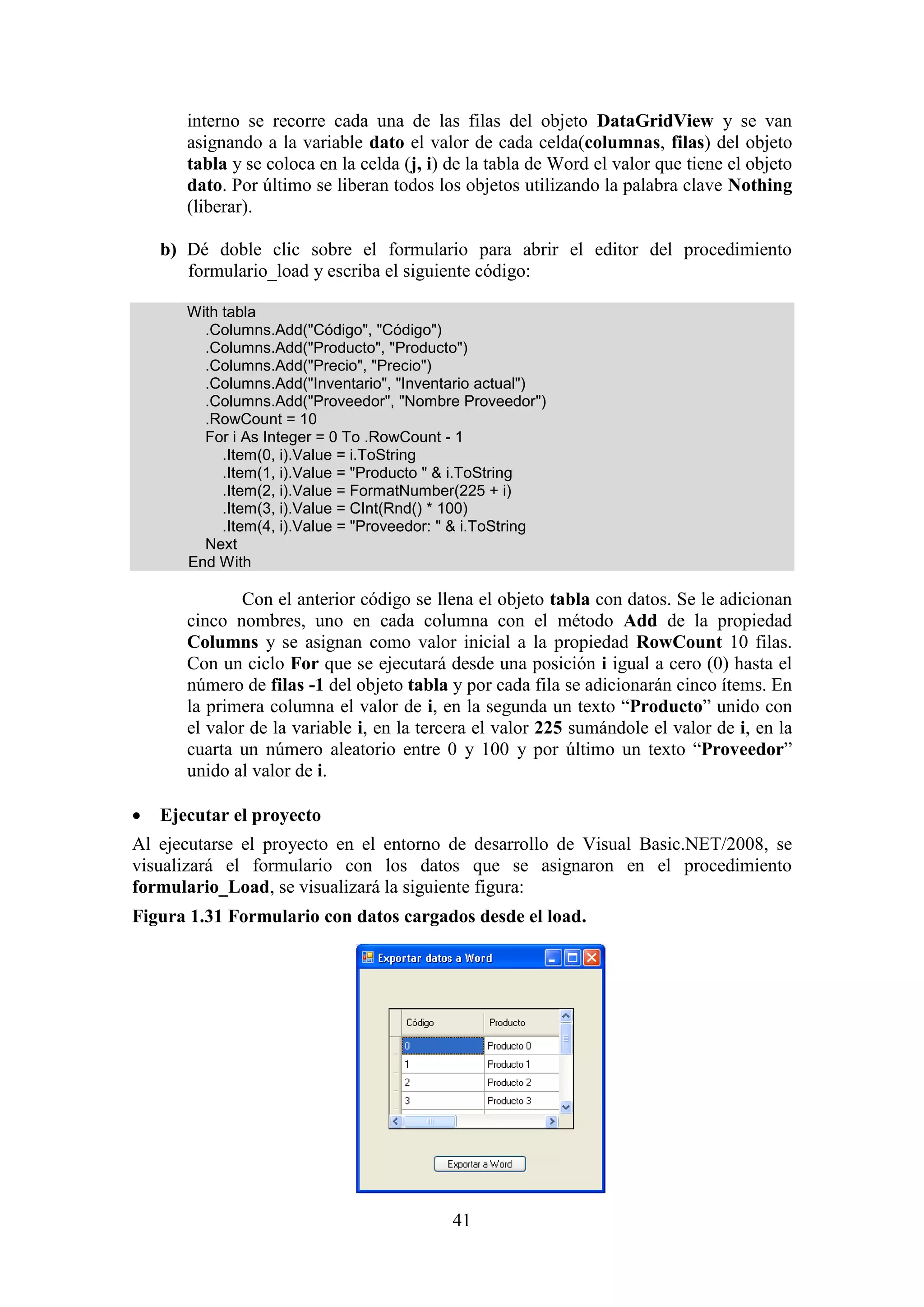 41
interno se recorre cada una de las filas del objeto DataGridView y se van
asignando a la variable dato el valor de cada celda(columnas, filas) del objeto
tabla y se coloca en la celda (j, i) de la tabla de Word el valor que tiene el objeto
dato. Por último se liberan todos los objetos utilizando la palabra clave Nothing
(liberar).
b) Dé doble clic sobre el formulario para abrir el editor del procedimiento
formulario_load y escriba el siguiente código:
With tabla
.Columns.Add("Código", "Código")
.Columns.Add("Producto", "Producto")
.Columns.Add("Precio", "Precio")
.Columns.Add("Inventario", "Inventario actual")
.Columns.Add("Proveedor", "Nombre Proveedor")
.RowCount = 10
For i As Integer = 0 To .RowCount - 1
.Item(0, i).Value = i.ToString
.Item(1, i).Value = "Producto " & i.ToString
.Item(2, i).Value = FormatNumber(225 + i)
.Item(3, i).Value = CInt(Rnd() * 100)
.Item(4, i).Value = "Proveedor: " & i.ToString
Next
End With
Con el anterior código se llena el objeto tabla con datos. Se le adicionan
cinco nombres, uno en cada columna con el método Add de la propiedad
Columns y se asignan como valor inicial a la propiedad RowCount 10 filas.
Con un ciclo For que se ejecutará desde una posición i igual a cero (0) hasta el
número de filas -1 del objeto tabla y por cada fila se adicionarán cinco ítems. En
la primera columna el valor de i, en la segunda un texto “Producto” unido con
el valor de la variable i, en la tercera el valor 225 sumándole el valor de i, en la
cuarta un número aleatorio entre 0 y 100 y por último un texto “Proveedor”
unido al valor de i.
 Ejecutar el proyecto
Al ejecutarse el proyecto en el entorno de desarrollo de Visual Basic.NET/2008, se
visualizará el formulario con los datos que se asignaron en el procedimiento
formulario_Load, se visualizará la siguiente figura:
Figura 1.31 Formulario con datos cargados desde el load.
 